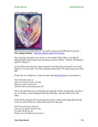 Tư duy tích cực                                                        dotchuoinon.com


2. Yêu người trong Phật giáo




Nền tảng triết lý sâu thẳm nhất của “yêu người” trong tư tưởng Phật giáo là câu này: “
Tất cả pháp là không .” Kinh Hoa Nghiêm, phNm Vô Tận Tạng .

Tất cả mọi thứ, mọi người, mọi vật (tức là “tất cả pháp”) đều là Một, và cái Một đó
không thể diễn tã được bằng từ nào cho đúng, nên gọi là “không”. “Không” đây không có
nghĩa là “không có”.

Vì tất cả đều là một, như tất cả ngọn sóng đều là một đại dương, nên người và ta là một.
Người là ta và ta là người. Yêu nhau là chuyện đương nhiên. Yêu người cũng là yêu mình
thôi.

Ở một mức suy tư thấp hơn, có tính cách thực hành, Kinh Từ Tâm nói ta yêu người vì:

Tâm từ khi được khéo tu,
Làm cho trói buộc bị mau yếu dần.
Không còn dấu vết tham sân,
Niết bàn hiển lộ thênh thang giữa đời.

Tức là yêu người làm tim ta có thể thoát mọi rằng buộc tối tăm–như tham lam, sân hận, si
mê–và có được con tim tĩnh lặng để đến được Niết Bàn—Nirvana, Hoàn Toàn Tĩnh
Lặng.

Kinh Từ Tâm cũng nói rất rõ là yêu người là yêu tất cả chúng sinh, không phân biệt gần
xa tốt xấu, như là Tình yêu vô điều kiện trong Thiên chúa giáo.

Thế Tôn thuyết giảng những lời,
Liên quan tu tập nên người từ tâm,
Là người rất đỗi ân cần,
Thương yêu trải khắp kẻ gần người xa.


Trần Đình Hoành                                                                          236
 