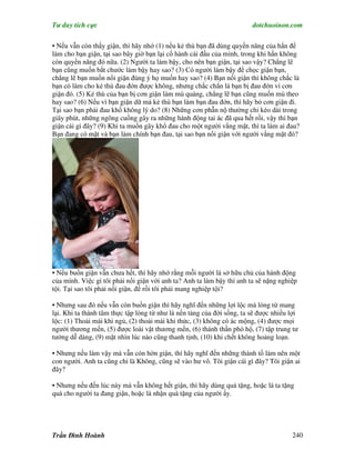 Tư duy tích cực                                                         dotchuoinon.com

• Nếu vẫn còn thấy giận, thì hãy nhớ (1) nếu kẻ thù bạn đã dùng quyền năng của hắn để
làm cho bạn giận, tại sao bây giờ bạn lại cố hành cái đầu của mình, trong khi hắn không
còn quyền năng đó nữa. (2) Người ta làm bậy, cho nên bạn giận, tại sao vậy? Chẳng lẽ
bạn cũng muốn bắt chước làm bậy hay sao? (3) Có người làm bậy để chọc giận bạn,
chẳng lẽ bạn muốn nổi giận đúng ý họ muốn hay sao? (4) Bạn nổi giận thì không chắc là
bạn có làm cho kẻ thù đau đớn được không, nhưng chắc chắn là bạn bị đau đớn vì cơn
giận đó. (5) Kẻ thù của bạn bị cơn giận làm mù quáng, chẳng lẽ bạn cũng muốn mù theo
hay sao? (6) Nếu vì bạn giận dữ mà kẻ thù bạn làm bạn đau đớn, thì hãy bỏ cơn giận đi.
Tại sao bạn phải đau khổ không lý do? (8) Những cơn phẫn nộ thường chỉ kéo dài trong
giây phút, những ngông cuồng gây ra những hành động tai ác đã qua hết rồi, vậy thì bạn
giận cái gì đây? (9) Khi ta muốn gây khổ đau cho một người vắng mặt, thì ta làm ai đau?
Bạn đang có mặt và bạn làm chính bạn đau, tại sao bạn nổi giận với người vắng mặt đó?




• Nếu buồn giận vẫn chưa hết, thì hãy nhớ rằng mỗi người là sở hữu chủ của hành động
của mình. Việc gì tôi phải nổi giận với anh ta? Anh ta làm bậy thì anh ta sẽ nặng nghiệp
tội. Tại sao tôi phải nổi giận, để rồi tôi phải mang nghiệp tội?

• Nhưng sau đó nếu vẫn còn buồn giận thì hãy nghĩ đến những lợi lộc mà lòng từ mang
lại. Khi ta thành tâm thực tập lòng từ như là nền tảng của đời sống, ta sẽ được nhiều lợi
lộc: (1) Thoải mái khi ngủ, (2) thoải mái khi thức, (3) không có ác mộng, (4) được mọi
người thương mến, (5) được loài vật thương mến, (6) thánh thần phò hộ, (7) tập trung tư
tưởng dễ dàng, (9) mặt nhìn lúc nào cũng thanh tịnh, (10) khi chết không hoảng loạn.

• Nhưng nếu làm vậy mà vẫn còn hờn giận, thì hãy nghĩ đến những thành tố làm nên một
con người. Anh ta cũng chỉ là Không, cũng sẽ vào hư vô. Tôi giận cái gì đây? Tôi giận ai
đây?

• Nhưng nếu đến lúc này mà vẫn không hết giận, thì hãy dùng quà tặng, hoặc là ta tặng
quà cho người ta đang giận, hoặc là nhận quà tặng của người ấy.




Trần Đình Hoành                                                                       240
 