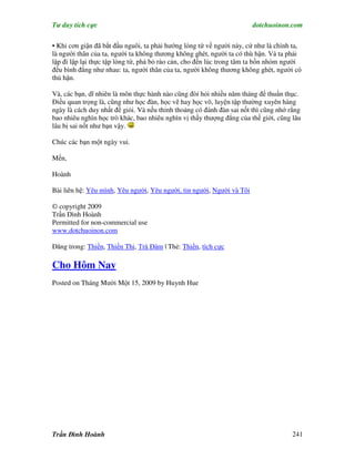 Tư duy tích cực                                                        dotchuoinon.com

• Khi cơn giận đã bắt đầu nguôi, ta phải hướng lòng từ về người này, cứ như là chính ta,
là người thân của ta, người ta không thương không ghét, người ta có thù hận. Và ta phải
lập đi lập lại thực tập lòng từ, phá bỏ rào cản, cho đến lúc trong tâm ta bốn nhóm người
đều bình đẳng như nhau: ta, người thân của ta, người không thương không ghét, người có
thù hận.

Và, các bạn, dĩ nhiên là môn thực hành nào cũng đòi hỏi nhiều năm tháng để thuần thục.
Điều quan trọng là, cũng như học đàn, học vẽ hay học võ, luyện tập thường xuyên hàng
ngày là cách duy nhất để giỏi. Và nếu thỉnh thoảng có đánh đàn sai nốt thì cũng nhớ rằng
bao nhiêu nghìn học trò khác, bao nhiêu nghìn vị thầy thượng đẳng của thế giới, cũng lâu
lâu bị sai nốt như bạn vậy.

Chúc các bạn một ngày vui.

Mến,

Hoành

Bài liên hệ: Yêu mình, Yêu người, Yêu người, tin người, Người và Tôi

© copyright 2009
Trần Đình Hoành
Permitted for non-commercial use
www.dotchuoinon.com

Đăng trong: Thiền, Thiền Thi, Trà Đàm | Thẻ: Thiền, tích cực

Cho Hôm Nay
Posted on Tháng Mười Một 15, 2009 by Huynh Hue




Trần Đình Hoành                                                                     241
 