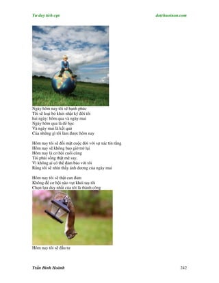 Tư duy tích cực                                       dotchuoinon.com




Ngày hôm nay tôi sẽ hạnh phúc
Tôi sẽ loại bỏ khỏi nhật ký đời tôi
hai ngày: hôm qua và ngày mai
Ngày hôm qua là để học
Và ngày mai là kết quả
Của những gì tôi làm được hôm nay

Hôm nay tôi sẽ đối mặt cuộc đời với sự xác tín rằng
Hôm nay sẽ không bao giờ trở lại
Hôm nay là cơ hội cuối cùng
Tôi phải sống thật mê say,
Vì không ai có thể đảm bảo với tôi
Rằng tôi sẽ nhìn thấy ánh dương của ngày mai

Hôm nay tôi sẽ thật can đảm
Không để cơ hội nào vụt khỏi tay tôi
Chọn lựa duy nhất của tôi là thành công




Hôm nay tôi sẽ đầu tư



Trần Đình Hoành                                                  242
 