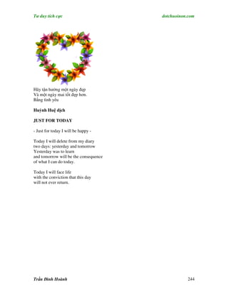 Tư duy tích cực                        dotchuoinon.com




Hãy tận hưởng một ngày đẹp
Và một ngày mai tốt đẹp hơn.
Bằng tình yêu

Huỳnh Huệ dịch

JUST FOR TODAY

- Just for today I will be happy -

Today I will delete from my diary
two days: yesterday and tomorrow
Yesterday was to learn
and tomorrow will be the consequence
of what I can do today.

Today I will face life
with the conviction that this day
will not ever return.




Trần Đình Hoành                                   244
 