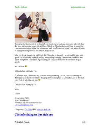 Tư duy tích cực                                                         dotchuoinon.com




Tương tự như thế, người có tư duy tích cực mạnh mẽ sẽ tích cực nhúng tay vào việc làm
đời sống tốt hơn, con người bớt khổ hơn. Mà đã rớ đến chuyện người khác là mang khó
khăn vào mình–hoặc là con tim mình nhức nhối về nỗi đau của người khác, hoặc là mình
bị những nhóm người xấu cho ăn đòn, hoặc cả hai.

Như vậy là các bạn có câu trả lời rồi đó. Công phu tư duy tích cực cho ta khả năng giải
quyết vấn đề cao cho mọi tình huống, nhưng cũng mang lại cho ta nhiều khó khăn hơn
người trung bình. Đời là thế. Người càng giỏi càng có nhiều vấn đề khó khăn để giải
quyết.

No vacation

Chúc các bạn một ngày vui.

Ồ, nếu bạn nghĩ, “Tôi sẽ tư duy tích cực nhưng sẽ không xía vào chuyện của ai ngoài
đường để khỏi rắc rối vào thân,” thì cũng được. Nhưng bạn sẽ không bao giờ tư duy tích
cực, vì đó là gốc tiêu cực mà.

Chúc các bạn một ngày vui.

Mến,

Hoành

© copyright 2009
Trần Đình Hoành
Permitted for non-commercial use
www.dotchuoinon.com

Đăng trong: Trà Đàm | Thẻ: tích cực, tích cực

Các mốc thang tư duy tích cực

Trần Đình Hoành                                                                       248
 