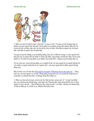 Tư duy tích cực                                                             dotchuoinon.com




2. Mức cao hơn kế tiếp là mức vượt trên “có qua có lại.” Có-qua-có-lại là phản ứng tự
nhiên của mọi người trên thế giới. Nó là phản xạ tự nhiên trong mỗi người: Hắn tốt với
tôi thì tôi tốt với hắn, hắn xấu với tôi thì tôi xấu với hắn. Nếu hắn là người tốt, tôi thich
hắn; nếu hắn là người xấu tôi ghét hắn.

Có-qua-có-lại thì chẳng có gì là không đúng, duy chỉ có điều là xoàng, vì mọi người trên
thế giới, kể cả người dốt nát nhất và trộm cắp nhất, cũng hành xử kiểu đó. Đây chỉ là cách
hành xử “bị cầm tù trong phản xạ tự nhiên của mình thôi”, chẳng có gì là thông thái cả.

Tư tuy tích cực vượt trội hơn phản xạ có nghĩa là tốt với mọi người kể cả người không tốt
với mình và người mình kết án là “người xấu”, yêu mọi người dù là nhiều người không
đáng yêu…

Đây là mức của các bài như Yêu người, tin người, Nền tảng của tư duy tích cực… Sống
tích cực với mọi người và với đời. Dùng năng lượng tích cực của mình để sống lan tỏa
trong đời và chuyển hóa đời, và không sống theo phản xạ.

3. Mức cao hơn nữa là mức xóa bỏ cái tôi. Đây là mức ta hay nói về “vô ngã”của Phật
gia, của submission (khuất phục, giao phó cho Thượng đế), hoàn toàn khiêm tốn về mọi
người và mọi vấn đề… Theo Phật gia, đây cũng là mức “vô chấp”, không còn thành kiến
về bất cứ điều gì và về bất cứ ai. Khiêm tốn hoàn toàn.




Trần Đình Hoành                                                                             250
 