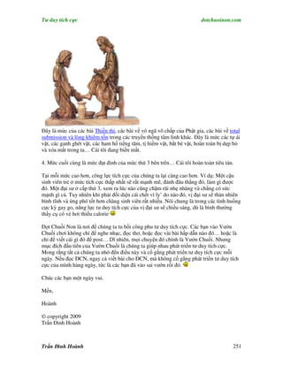 Tư duy tích cực                                                         dotchuoinon.com




Đây là mức của các bài Thiền thi, các bài về vô ngã vô chấp của Phật gia, các bài về total
submission và lòng khiêm tốn trong các truyền thống tâm linh khác. Đây là mức các tự ái
vặt, các ganh ghét vặt, các ham hố tiếng tăm, tị hiềm vặt, bắt bẻ vặt, hoàn toàn bị dẹp bỏ
và xóa mất trong ta… Cái tôi đang biến mất.

4. Mức cuối cùng là mức đạt đỉnh của mức thứ 3 bên trên… Cái tôi hoàn toàn tiêu tán.

Tại mỗi mức cao hơn, công lực tích cực của chúng ta lại càng cao hơn. Ví dụ: Một cậu
sinh viên trẻ ở mức tích cực thấp nhất sẽ rất mạnh mẽ, đánh đâu thắng đó, làm gì được
đó. Một đại sư ở cấp thứ 3, xem ra lúc nào cũng chậm rãi nhẹ nhàng và chẳng có sức
mạnh gì cả. Tuy nhiên khi phải đối diện cái chết vì ly’ do nào đó, vị đại sư sẽ thản nhiên
bình tĩnh và ứng phó tốt hơn chàng sinh viên rất nhiều. Nói chung là trong các tình huống
cực kỳ gay go, năng lực tư duy tích cực của vị đại sư sẽ chiếu sáng, dù là bình thường
thấy cụ có vẻ hơi thiếu calorie

Đọt Chuối Non là nơi để chúng ta tu bồi công phu tư duy tích cực. Các bạn vào Vườn
Chuối chơi không chỉ để nghe nhạc, đọc thơ, hoặc đọc vài bài hấp dẫn nào đó… hoặc là
chỉ để viết cái gì đó để post… Dĩ nhiên, mọi chuyện đó chính là Vườn Chuối. Nhưng
mục đích đầu tiên của Vườn Chuối là chúng ta giúp nhau phát triển tư duy tích cực.
Mong rằng tất cả chúng ta nhớ đến điều này và cố gắng phát triển tư duy tích cực mỗi
ngày. Nếu đọc ĐCN, ngay cả viết bài cho ĐCN, mà không cố gắng phát triển tư duy tích
cực của mình hàng ngày, tức là các bạn đã vào sai vườn rồi đó.

Chúc các bạn một ngày vui.

Mến,

Hoành

© copyright 2009
Trần Đình Hoành



Trần Đình Hoành                                                                       251
 