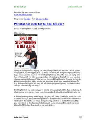 Tư duy tích cực                                                        dotchuoinon.com

Permitted for non-commercial use
www.dotchuoinon.com

Đăng trong: Trà Đàm | Thẻ: tích cực, trà đàm

Phê phán xây dựng hay lải nhải tiêu cực?
Posted on Tháng Mười Hai 11, 2009 by tdhoanh

Chào các bạn,




Chúng ta ai cũng muốn đóng góp vào việc giúp người khác tốt hơn, làm cho thế giới ta
sống đẹp hơn, với những phê phán xây dựng. Tuy nhiên, rất thông thường ta có thể thấy
được, nhiều người lải nhải tiêu cực hơn là phê phán xây dựng. Phê phán xây dựng, luôn
luôn có tư duy tích cực tiềm Nn trong đó, làm môi trường ta sống tích cực hơn. Lải nhải
tiêu cực mang gió tiêu cực đi khắp nơi, chỉ làm cho không khí thêm tối tăm u ám bứt rứt
khó thở mà chẳng đem lại lợi ích nào hết. Một đằng là ánh sáng, một đằng là bóng tối.
Vậy thì làm thế nào phân biệt sáng tối, biết đâu là phê phán xây dựng và đâu là lải nhải
tiêu cực, để hành động cho đúng?

Đôi khi phân biệt phê phán tích cực và lải nhải tiêu cực cũng hơi khó. Tuy nhiên trong đa
số các trường hơp, các tiêu chuNn phân biệt sau đây sẽ giúp chúng ta nhận diện sáng tối:

1. Phàn nàn chung chung mà không có việc gì cụ thể, không liên hệ đến người nào cụ thể,
là lải nhải tiêu cực. Ví dụ: Chính quyền toàn là một lũ tham ô; doanh nhân toàn là một lũ
xảo trá; thời thế loạn lạc sâu bộ cai trị người; công giáo toàn là một lũ bán nước; Phật
giáo toàn là một lũ dốt; Trung quốc là lưu manh không tin được; Hồi giáo là cực đoan
khủng bố; Mỹ là lũng đoạn chính trị các nước khác …




Trần Đình Hoành                                                                      252
 