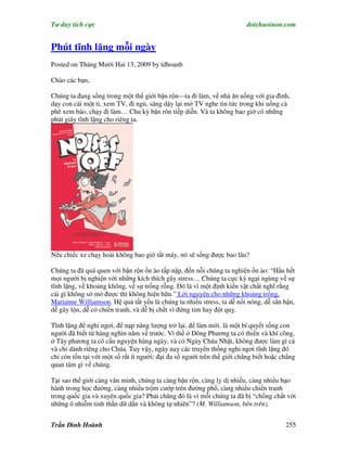 Tư duy tích cực                                                          dotchuoinon.com


Phút tĩnh lặng mỗi ngày
Posted on Tháng Mười Hai 13, 2009 by tdhoanh

Chào các bạn,

Chúng ta đang sống trong một thế giới bận rộn—ta đi làm, về nhà ăn uống với gia đình,
dạy con cái một ti, xem TV, đi ngủ, sáng dậy lại mở TV nghe tin tức trong khi uống cà
phê xem báo, chạy đi làm… Chu kỳ bận rôn tiếp diễn. Và ta không bao giờ có những
phút giây tĩnh lặng cho riêng ta.




Nếu chiếc xe chạy hoài không bao giờ tắt máy, nó sẽ sống được bao lâu?

Chúng ta đã quá quen với bận rộn ồn ào tấp nập, đến nỗi chúng ta nghiện ồn ào: “Hầu hết
mọi người bị nghiện với những kích thích gây stress… Chúng ta cực kỳ ngại ngùng về sự
tĩnh lặng, về khoảng không, về sự trống rỗng. Đó là vì một định kiến vật chất nghĩ rằng
cái gì không sờ mó được thì không hiện hữu.” Lời nguyện cho những khoảng trống,
Marianne Williamson. Hệ quả tất yếu là chúng ta nhiều stress, ta dễ nổi nóng, dễ sân hận,
dễ gây lộn, dễ có chiến tranh, và dễ bị chết vì đứng tim hay đột quỵ.

Tĩnh lặng để nghỉ ngơi, để nạp năng lượng trở lại, để làm mới. là một bí quyết sống con
người đã biết từ hàng nghìn năm về trước. Vì thế ở Đông Phương ta có thiền và khí công,
ở Tây phương ta có cầu nguyện hàng ngày, và có Ngày Chúa Nhật, không được làm gì cả
và chỉ dành riêng cho Chúa. Tuy vậy, ngày nay các truyền thống nghỉ ngơi tĩnh lặng đó
chỉ còn tồn tại với một số rất ít người; đại đa số người trên thế giới chẳng biết hoặc chẳng
quan tâm gì về chúng.

Tại sao thế giới càng văn minh, chúng ta càng bận rộn, càng ly dị nhiều, càng nhiều bạo
hành trong học đường, càng nhiều trộm cướp trên đường phố, càng nhiều chiến tranh
trong quốc gia và xuyên quốc gia? Phải chăng đó là vì mỗi chúng ta đã bị “chồng chất với
những ô nhiễm tinh thần dữ dằn và không tự nhiên”? (M. Williamson, bên trên).


Trần Đình Hoành                                                                         255
 