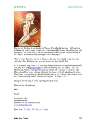 Tư duy tích cực                                                        dotchuoinon.com




Câu nguyện tĩnh lặng là nói chuyện với Thượng đế như hai kẻ yêu nhau—không còn tự
ái, không còn vỏ bọc, không còn giả tạo… Một quả tim khiêm cung trần truồng ttước mặt
Thượng đế. Tìm lại cái siết tay, cái ôm, với Thượng đế, kết hợp làm một với Thượng đế,
mà chúng ta đã đánh mất trong những phút ồn ào trong ngày.

• Nếu ta không theo được hai truyền thống này, thì nghe nhạc rất nhẹ và tập trung vào
nghe nhạc, đừng để đầu óc chạy lan man, là cách gần nhất với tĩnh lặng.

Và từ trong tĩnh lặng, chúng ta sẽ nghe được tiếng nói sáng tạo của nguồn năng lượng hồi
sinh, như thiền sư Kiều Trí Huyền nói “Tiếng thầm trong ngọc nói lời hay”, hoặc lời
Thánh Kinh, “Rồi một luồng gió lớn và mạnh xé rách núi và làm đá vỡ vụn trước mặt
Chúa, nhưng Chúa không có trong luồng gió. Sau luồng gió là một trận động đất, nhưng
Chúa không có trong động đất. Sau động đất là một trận cháy, nhưng Chúa trong có trong
lửa. Và sau trận cháy, một lời thì thầm dịu dàng đến.” 1 Kings 19:11-13.

Chúng ta cần tĩnh lặng để có thể nghe được tiếng thì thầm.

Chúc các bạn một ngày vui.

Mến,

Hoành

© copyright 2009
Trần Đình Hoành
Permitted for non-commercial use
www.dotchuoinon.com

Đăng trong: Trà Đàm | Thẻ: tích cực, trà đàm



Trần Đình Hoành                                                                         257
 