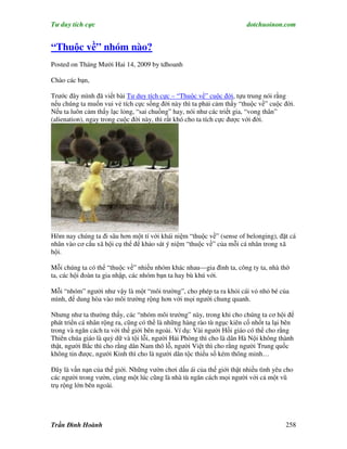 Tư duy tích cực                                                        dotchuoinon.com


“Thuộc về” nhóm nào?
Posted on Tháng Mười Hai 14, 2009 by tdhoanh

Chào các bạn,

Trước đây mình đã viết bài Tư duy tích cực – “Thuộc về” cuộc đời, tựu trung nói rằng
nếu chúng ta muốn vui vẻ tích cực sống đời này thì ta phải cảm thấy “thuộc về” cuộc đời.
Nếu ta luôn cảm thấy lạc lỏng, “sai chuồng” hay, nói như các triết gia, “vong thân”
(alienation), ngay trong cuộc đời này, thì rất khó cho ta tích cực được với đời.




Hôm nay chúng ta đi sâu hơn một tí với khái niệm “thuộc về” (sense of belonging), đặt cá
nhân vào cơ cấu xã hội cụ thể để khảo sát ý niệm “thuộc về” của mỗi cá nhân trong xã
hội.

Mỗi chúng ta có thể “thuộc về” nhiều nhóm khác nhau—gia đình ta, công ty ta, nhà thờ
ta, các hội đoàn ta gia nhập, các nhóm bạn ta hay bù khú với.

Mỗi “nhóm” người như vậy là một “môi trường”, cho phép ta ra khỏi cái vỏ nhỏ bé của
mình, để dung hòa vào môi trường rộng hơn với mọi người chung quanh.

Nhưng như ta thường thấy, các “nhóm môi trường” này, trong khi cho chúng ta cơ hội để
phát triển cá nhân rộng ra, cũng có thể là những hàng rào tù ngục kiên cố nhốt ta lại bên
trong và ngăn cách ta với thế giới bên ngoài. Ví dụ: Vài người Hồi giáo có thể cho rằng
Thiên chúa giáo là quỷ dữ và tội lỗi, người Hải Phòng thì cho là dân Hà Nội không thành
thật, người Bắc thì cho rằng dân Nam thô lỗ, người Việt thì cho rằng người Trung quốc
không tin được, người Kinh thì cho là người dân tộc thiểu số kém thông minh…

Đây là vấn nạn của thế giới. Những vườn chơi dấu ái của thế giới thật nhiều tình yêu cho
các người trong vườn, cùng một lúc cũng là nhà tù ngăn cách mọi người với cả một vũ
trụ rộng lớn bên ngoài.




Trần Đình Hoành                                                                      258
 