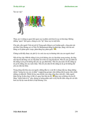 Tư duy tích cực                                                          dotchuoinon.com

Tại sao vậy?




Thưa, tại vì chúng ta quen thói quen suy tư phân cách hơn là suy tư hòa hợp. Không
những “quen” thói quen, chúng ta còn “ép” nhau suy tư một kiểu.

Cho nên, nếu người Việt mà nói là Trung quốc đúng ta sai là phản quốc, công giáo mà
nói Đức Giáo Hoàng sai và Tiên Tri Mohammed đúng là phản đạo, đảng viên mà nói
Đảng sai là phản quốc (oops, phản đảng hay phản quốc? )

Chúng ta đã thấy được các phi lý và u mê của suy tư thường tình của con người chưa?

Nếu tôi học lớp 10B thì chẳng lý do gì tôi không yêu các lớp khác trong trường, dù rằng
nếu lớp tôi đá bóng với các lớp khác tôi sẽ hò reo ủng hộ lớp tôi. Nếu tôi yêu gia đình tôi
thì chẳng lý do gì tôi không thể yêu các gia đình khác. Nếu tôi yêu nước tôi thì chẳng lý
do gì tôi chẳng yêu các nước khác. Nếu tôi yêu dân tôi thì chẳng lý do gì tôi không thể
yêu các dân tộc khác.

Trong dòng tiến hòa của con người, những đầu óc si mê đã và đang tiếp tục dùng những
nhóm “tương trợ của các cá nhân” (supporting groups) như những nhà tù giam cầm chính
những cá nhân đó. Nhiều bộ lạc man dã khi xưa cũng sống theo cách đó—thấy người
khác bộ lạc là tấn công và bắt về, quay làm bữa ăn tối. Ngày nay ta không còn ăn tối
bằng “chiến binh rô ti” nữa, nhưng tư tưởng phân cách và kỳ thị thì chắc cũng chỉ cải tiến
hơn các bộ tộc man dã thời cổ đại khoảng 1cm.




Trần Đình Hoành                                                                         259
 