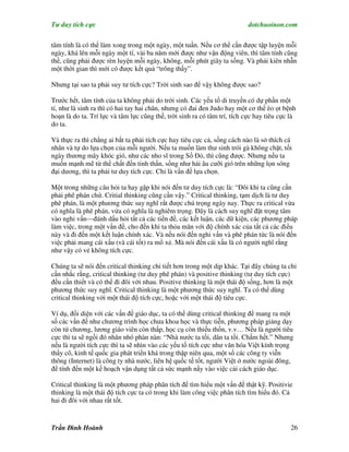 Tư duy tích cực                                                           dotchuoinon.com

tâm tính là có thể làm xong trong một ngày, một tuần. Nếu cơ thể cần được tập luyện mỗi
ngày, khá lên mỗi ngày một tí, vài ba năm mới được như vận động viên, thì tâm tính cũng
thế, cũng phải được rèn luyện mỗi ngày, không, mỗi phút giây ta sống. Và phải kiên nhẫn
một thời gian thì mới có được kết quả “trông thấy”.

Nhưng tại sao ta phải suy tư tích cực? Trời sinh sao để vậy không được sao?

Trước hết, tâm tính của ta không phải do trời sinh. Các yếu tố di truyền có dự phần một
tí, như là sinh ra thì có hai tay hai chân, nhưng có đai đen Judo hay một cơ thể èo ọt bệnh
hoạn là do ta. Trí lực và tâm lực cũng thế, trời sinh ra có tâm trí, tích cực hay tiêu cực là
do ta.

Và thực ra thì chẳng ai bắt ta phải tích cực hay tiêu cực cả, sống cách nào là sở thích cá
nhân và tự do lựa chọn của mỗi người. Nếu ta muốn làm thư sinh trói gà không chặt, tối
ngày thương mây khóc gió, như các nho sĩ trong Số Đỏ, thì cũng được. Nhưng nếu ta
muốn mạnh mẽ từ thể chất đến tinh thần, sống như hải âu cưỡi gió trên những lọn sóng
đại dương, thì ta phải tư duy tích cực. Chỉ là vấn đề lựa chọn.

Một trong những câu hỏi ta hay gặp khi nói đến tư duy tích cực là: “Đôi khi ta cũng cần
phải phê phán chứ. Critial thinking cũng cần vậy.” Critical thinking, tạm dịch là tư duy
phê phán, là một phương thức suy nghĩ rất được chú trọng ngày nay. Thực ra critical vừa
có nghĩa là phê phán, vừa có nghĩa là nghiêm trọng. Đây là cách suy nghĩ đặt trọng tâm
vào nghi vấn—đánh dấu hỏi tất cả các tiền đề, các kết luận, các dữ kiện, các phương pháp
làm việc, trong một vấn đề, cho đến khi ta thỏa mãn với độ chính xác của tất cả các điều
này và đi đến một kết luận chính xác. Và nếu nói đến nghi vấn và phê phán tức là nói đến
việc phải mang cái xấu (và cái tốt) ra mổ xẻ. Mà nói đến cái xấu là có người nghĩ rằng
như vậy có vẻ không tích cực.

Chúng ta sẽ nói đến critical thinking chi tiết hơn trong một dịp khác. Tại đây chúng ta chỉ
cần nhắc rằng, critical thinking (tư duy phê phán) và positive thinking (tư duy tích cực)
đều cần thiết và có thể đi đôi với nhau. Positive thinking là một thái độ sống, hơn là một
phương thức suy nghĩ. Critical thinking là một phương thức suy nghĩ. Ta có thể dùng
critical thinking với một thái độ tích cực, hoặc với một thái độ tiêu cực.

Ví dụ, đối diện với các vấn đề giáo dục, ta có thể dùng critical thinking để mang ra một
số các vấn đề như chương trình học chưa khoa học và thực tiễn, phương pháp giảng dạy
còn từ chương, lương giáo viên còn thấp, học cụ còn thiếu thốn, v.v… Nếu là người tiêu
cực thì ta sẽ ngồi đó nhăn nhó phàn nàn: “Nhà nước ta tồi, dân ta tồi. Chấm hết.” Nhưng
nếu là người tích cực thì ta sẽ nhìn vào các yếu tố tích cực như văn hóa Việt kính trọng
thầy cô, kinh tế quốc gia phát triển khá trong thập niên qua, một số các công ty viễn
thông (Internet) là công ty nhà nước, liên hệ quốc tế tốt, người Việt ở nước ngoài đông,
để tính đến một kế hoạch vận dụng tất cả sức mạnh nầy vào việc cải cách giáo dục.

Critical thinking là một phương pháp phân tích để tìm hiểu một vấn đề thật kỹ. Positivie
thinking là một thái độ tích cực ta có trong khi làm công việc phân tích tìm hiểu đó. Cả
hai đi đôi với nhau rất tốt.



Trần Đình Hoành                                                                            26
 