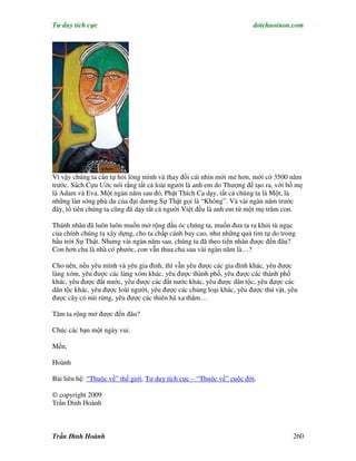 Tư duy tích cực                                                       dotchuoinon.com




Vì vậy chúng ta cần tự hỏi lòng mình và thay đổi cái nhìn mới mẻ hơn, mới cở 3500 năm
trước. Sách Cựu Ước nói rằng tất cả loài người là anh em do Thượng đế tạo ra, với bố mẹ
là Adam và Eva. Một ngàn năm sau đó, Phật Thích Ca dạy, tất cả chúng ta là Một, là
những làn sóng phù du của đại dương Sự Thật gọi là “Không”. Và vài ngàn năm trước
đây, tổ tiên chúng ta cũng đã dạy tất cả người Việt đều là anh em từ một mẹ trăm con.

Thánh nhân đã luôn luôn muốn mở rộng đầu óc chúng ta, muốn đưa ta ra khỏi tù ngục
của chính chúng ta xây dựng, cho ta chấp cánh bay cao, như những quả tim tự do trong
bầu trời Sự Thật. Nhưng vài ngàn năm sau, chúng ta đã theo tiền nhân được đến đâu?
Con hơn cha là nhà có phước, con vẫn thua cha sau vài ngàn năm là…?

Cho nên, nếu yêu mình và yêu gia đình, thì vẫn yêu được các gia đình khác, yêu được
làng xóm, yêu được các làng xóm khác, yêu được thành phố, yêu được các thành phố
khác, yêu được đất nước, yêu được các đất nước khác, yêu được dân tộc, yêu được các
dân tộc khác, yêu được loài người, yêu được các chủng loại khác, yêu được thú vật, yêu
được cây cỏ núi rừng, yêu được các thiên hà xa thẳm…

Tâm ta rộng mở được đến đâu?

Chúc các bạn một ngày vui.

Mến,

Hoành

Bài liên hệ: “Thuộc về” thế giới, Tư duy tích cực – “Thuộc về” cuộc đời.

© copyright 2009
Trần Đình Hoành



Trần Đình Hoành                                                                     260
 