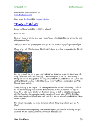 Tư duy tích cực                                                            dotchuoinon.com

Permitted for non-commercial use
www.dotchuoinon.com

Đăng trong: Trà Đàm | Thẻ: tích cực, trà đàm

“Thuộc về” thế giới
Posted on Tháng Mười Hai 15, 2009 by tdhoanh

Chào các bạn,

Hôm nay chúng ta tiếp tục triển khai ý niệm “thuộc về”, đặt cá nhân của ta trong thế giới
chúng ta đang sống.

“Thế giới” đây là thế giới rộng lớn, là cả quả địa cầu, là tất cả mọi quốc gia trên thế giới.

Chúng ta hay nói “tôi sống trong thế giới này”, nhưng ta có thực sự quan tâm đến thế giới
này không?




Hãy lấy ví dụ về “lục địa bị quên lãng” là Phi Châu. Phi Châu nghèo đói, bệnh hoạn, bất
công, chiến tranh, chết chóc tràn ngập… Bạn đã từng làm gì cho Phi Châu? Chúng ta
không cần nói đến đóng góp tiền bạc công sức cho Phi Châu, vì Phi Châu hơi xa, hơn nữa
các hoạt động xã hội phục vụ Phi Châu không có tại Việt Nam, và chúng ta lo cho Việt
Nam đã không xuể rồi.

Nhưng ít ra hãy tự hỏi lòng là, “Tôi có bao giờ quan tâm đến Phi Châu không?” Nếu có,
thì bạn đã “hành động” với quan tâm đó thế nào? Ta đi chùa, đi nhà thờ, cầu nguyện
trong đời cả trăm nghìn lần rồi, vậy đã có một lần nào ta dành ra một phút cầu nguyện
cho Phi Châu, hay cho một quốc gia nào, hay cho một người nào, ở đó? Ta đã bỏ bao
nhiêu thời gian để tìm hiểu về hoàn cảnh kinh tế xã hội của một quốc gia Phi Châu? Ngay
cả chỉ 30 phút?

Đọc báo chí hàng ngày, bao nhiêu lần ta thấy có một thông tin gì về một quốc gia Phi
Châu?

Nếu bàn chân của ta đang bị ung nhọt mà ta không bao giờ nghĩ đến nó, không bao giờ
quan tâm đến nó, liệu rằng cơ thể ta khỏe mạnh được đến đâu?


Trần Đình Hoành                                                                           261
 