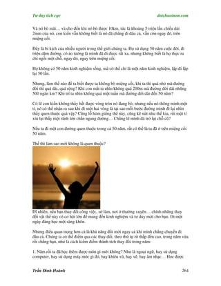 Tư duy tích cực                                                        dotchuoinon.com

Và nó bò mãi… và cho đến khi nó bò được 10km, tức là khoảng 5 triệu lần chiều dài
2mm của nó, con kiến vẫn không biết là nó đã chẳng đi đâu cả, vẫn còn ngay đó, trên
miệng cối.

Đây là bi kịch của nhiều người trong thế giới chúng ta. Họ sử dụng 50 năm cuộc đời, đi
triệu dặm đường, có ảo tưởng là mình đã đi được rất xa, nhưng không biết là họ thực ra
chỉ ngồi một chỗ, ngay đó, ngay trên miệng cối.

Họ không có 50 năm kinh nghiệm sống, mà có thể chỉ là một năm kinh nghiệm, lập đi lập
lại 50 lần.

Nhưng, làm thế nào để ta biết được ta không bò miệng cối, khi ta thì quá nhỏ mà đường
đời thì quá dài, quá rộng? Khi con mắt ta nhìn không quá 200m mà đường đời dài những
500 ngàn km? Khi trí ta nhìn không quá một tuần mà đường đời dài đến 50 năm?

Có lẽ con kiến không thấy hết được vòng tròn nó đang bò, nhưng nếu nó thông minh một
tí, nó có thể nhận ra sau khi đi một hai vòng là tại sao mỗi bước đường mình đi lại nhìn
thấy quen thuộc quá vậy? Cũng lỗ hỏm giống thế này, cũng kẽ nứt như thế kia, rồi một tí
xíu lại thấy một rãnh lớn chắn ngang đường… Chẳng lẽ mình đã trở lại chỗ cũ?

Nếu ta đi một con đường quen thuộc trong cả 50 năm, rất có thể là ta đã ở trên miệng cối
50 năm.

Thế thì làm sao mới không là quen thuộc?




Dĩ nhiên, nếu bạn thay đổi công việc, sở làm, nơi ở thường xuyên… chính những thay
đổi vật thể này có cơ hội lớn để mang đến kinh nghiệm và tư duy mới cho bạn. Đi một
ngày đàng học một sàng khôn.

Nhưng điều quan trọng hơn cả là khả năng đổi mới ngay cả khi mình chẳng chuyển đi
đâu cả. Chúng ta có thể điểm qua các thay đổi, theo thứ tự từ thấp đến cao, trong năm vừa
rồi chẳng hạn, như là cách kiểm điểm thành tích thay đổi trong năm:

1. Năm rồi ta đã học thêm được môn gì mới không? Như là ngoại ngữ, hay sử dụng
computer, hay sử dụng máy móc gì đó, hay khiêu vũ, hay vẽ, hay âm nhạc… Hoc được


Trần Đình Hoành                                                                       264
 