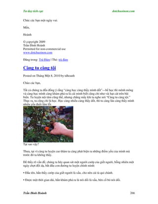 Tư duy tích cực                                                         dotchuoinon.com

Chúc các bạn một ngày vui.

Mến,

Hoành

© copyright 2009
Trần Đình Hoành
Permitted for non-commercial use
www.dotchuoinon.com

Đăng trong: Trà Đàm | Thẻ: trà đàm

Càng tu càng tội
Posted on Tháng Một 8, 2010 by tdhoanh

Chào các bạn,

Tất cả chúng ta đều đồng ý rằng “càng học càng thấy mình dốt”—bể học thì mênh mông
và càng học mình càng khám phá ra là cái mình biết cũng chỉ như vài hạt cát trên bãi
biển. Tu luyện nội tâm cũng thế, nhưng chẳng mấy khi ta nghe nói “Càng tu càng tội.”
Thực ra, tu cũng chỉ là học. Học càng nhiều càng thấy dốt, thì tu càng lâu càng thấy mình
nhiều yếu đuối lầm lỗi.




Tại sao vậy?

Thưa, tại vì càng tu luyện cao thâm ta càng phát hiện ra những điểm yếu của mình mà
trước đó ta không thấy.

Để thấy rõ vấn đề, chúng ta hãy quan sát một người cướp của giết người, bỗng nhiên một
ngày chợt đổi dạ, bắt đầu con đường tu luyện chính mình:

• Đầu tên, hắn thấy cướp của giết người là xấu, cho nên cải tà qui chánh.

• Được một thời gian dài, hắn khám phá ra là nói dối là xấu, bèn cố bỏ nói dối.



Trần Đình Hoành                                                                       266
 