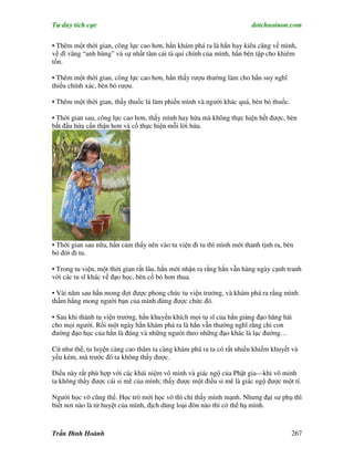 Tư duy tích cực                                                         dotchuoinon.com

• Thêm một thời gian, công lực cao hơn, hắn khám phá ra là hắn hay kiêu căng về mình,
về dĩ vãng “anh hùng” và sự nhất tâm cải tà qui chính của mình, hắn bèn tập cho khiêm
tốn.

• Thêm một thời gian, công lực cao hơn, hắn thấy rượu thường làm cho hắn suy nghĩ
thiếu chính xác, bèn bỏ rượu.

• Thêm một thời gian, thấy thuốc lá làm phiền mình và người khác quá, bèn bỏ thuốc.

• Thời gian sau, công lực cao hơn, thấy mình hay hứa mà không thực hiện hết được, bèn
bắt đầu hứa cNn thận hơn và cố thực hiện mỗi lời hứa.




• Thời gian sau nữa, hắn cảm thấy nên vào tu viện đi tu thì mình mới thanh tịnh ra, bèn
bỏ đời đi tu.

• Trong tu viện, một thời gian rất lâu, hắn mới nhận ra rằng hắn vẫn hàng ngày cạnh tranh
với các tu sĩ khác về đạo học, bèn cố bỏ hơn thua.

• Vài năm sau hắn mong đợi được phong chức tu viện trưởng, và khám phá ra rằng mình
thầm hằng mong người bạn của mình đừng được chức đó.

• Sau khi thành tu viện trưởng, hắn khuyến khích mọi tu sĩ của hắn giảng đạo hăng hái
cho mọi người. Rồi một ngày hắn khám phá ra là hắn vẫn thường nghĩ rằng chỉ con
đường đạo học của hắn là đúng và những người theo những đạo khác là lạc đường…

Cứ như thế, tu luyện càng cao thâm ta càng khám phá ra ta có rất nhiều khiếm khuyết và
yếu kém, mà trước đó ta không thấy được.

Điều này rất phù hợp với các khái niệm vô minh và giác ngộ của Phật gia—khi vô minh
ta không thấy được cái si mê của mình; thấy được một điều si mê là giác ngộ được một tí.

Người học võ cũng thế. Học trò mới học võ thì chỉ thấy mình mạnh. Nhưng đại sư phụ thì
biết nơi nào là tử huyệt của mình, địch dùng loại đòn nào thì có thể hạ mình.



Trần Đình Hoành                                                                       267
 