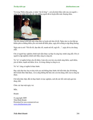 Tư duy tích cực                                                         dotchuoinon.com

Và trong Thiên chúa giáo, ý niệm “tội tổ tông”—cái yếu kém bNm sinh của con người—
cũng là cái nhận biết sâu sắc của những người đã tu luyện đến mức thượng thừa.




Vậy thì chúng ta đã biết một công thức tu luyện nội tâm rồi đó. Ngày nào ta còn tiếp tục
khám phá ra những điểm yếu của mình để khắc phục, ngày đó ta đang tu tập đúng hướng.

Ngày nào ta nói “Tôi tốt rồi, đạo đức rồi, manh mẽ rồi, ngộ rồi…”, ngày đó ta còn đang
chết.

Chỉ có người học nghiêm chỉnh mới nắm được sự thực là càng học mình càng dốt. Chỉ có
người tu tập nghiêm chỉnh mới thấy càng tu càng tội.

Và “tu” có nghĩa là làm cho tốt thêm. Làm cho con tim của mình sáng thêm, sạch thêm,
yêu ái thêm, mạnh mẽ thêm, là tu. Ai trong chúng ta cũng tu cả.

Và “tu” cũng có nghĩa là thực hành.

Đọc sách đạo học hay tư duy tích cực mà không thực hành, thì kiến thức đọc đó không
thể là kiến thức thật được, và ta cũng không thể làm cho con tim đang chết của ta sống lại
được.

Chỉ kiến thức thật, đến từ thực hành và trực nghiệm, mới đủ sức hồi sinh một quả tim
đang chết.

Chúc các bạn một ngày vui.

Mến,

Hoành

© copyright 2009
Trần Đình Hoành
Permitted for non-commercial use
www.dotchuoinon.com




Trần Đình Hoành                                                                        268
 