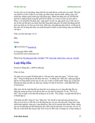 Tư duy tích cực                                                           dotchuoinon.com

Tư duy tích cực là chủ động, dùng thái độ của mình để tạo ra thế giới của mình. Thế giới
của mình là cơ thể và đầu óc của mình, gia đình mình, bạn bè mình, những công việc
mình làm, những người mình giao tiếp hằng ngày. Mình chủ động tích cực để biến thế
giới đó và những người trong thế giới đó trở thành vui vẻ hơn và tích cực hơn một tí.
Thay vì cứ sống theo lối phản ứng—gặp người vui thì vui, gặp người cau có thì cau có—
tức là làm cho thế giới của mình chao đảo từng phút từng giờ, thì mình chủ động giữ thế
giới của mình an vui tích cực luôn luôn. Điều này, trên phương diện triết lý, có thể gọi là
duy tâm, tức là dùng tâm thức của mình để quản lí mình và môi trường sống của mình đó,
các bạn a.

Chúc các bạn một ngày vui vẻ.

Mến,

Hoành

                   Stumble It!

© Copyright 2009, TDH
Licensed for non-commercial use

Đăng trong: Kỹ năng giao tiếp, Trà Đàm | Thẻ: Giao tiếp, luận lý học, tích cực, yêu đời

Luật Hấp Dẫn
Posted on Tháng Ba 1, 2009 by tdhoanh

Chào các bạn,

Từ ngàn xưa con người đã khám phá ra “trâu tìm trâu, ngựa tìm ngựa,” “nồi nào vung
nấy,” “lòng tin bằng hạt cải dời được núi non,” và những câu “thần chú” ngắn gọn lập đi
lập lại với lòng thành sẽ làm cho sự việc xảy ra theo ý mình muốn. Ngày nay cả thể giới
phương tây đang nói đến các điều này, nhưng với một từ mới hơn—Luật Hấp Dẫn (law
of attraction).

Một cách vắn tắt, luật hấp dẫn nói rằng bất cứ tư tưởng gì ta có cũng đều hấp dẫn các
năng lực tương tự trong vũ trụ để tạo nên sự việc theo tư tưởng đó. Ví dụ: “Tôi sẽ có
tiền,” nếu cứ nghĩ và tin như thế tự dưng ta sẽ có tiền. “Tôi sẽ đẹp,” cứ nghĩ như thế thì ta
sẽ thành đẹp ra.

• Dĩ nhiên nói đến “lòng tin” hay “thần chú,” thì vấn đề có một nền tảng rất khoa học.
Nếu ta cứ tin là ta có tiền thì ra sẽ rất hăng hái lao vào các việc làm tiền. Càng làm, càng
nhiều kinh nghiệm, càng giỏi, càng thành lớn. Đây chỉ là chuyện hiển nhiên. Hoặc, chàng
nào tin là mình đẹp trai thì thường hay để ý đến cách ăn mặc hơn và tự tin hơn với các cô.
Mà các cô thì thích đàn ông ăn mặc tử tế và tự tin. Rốt cuộc số lượng các cô bạn chàng có



Trần Đình Hoành                                                                           27
 