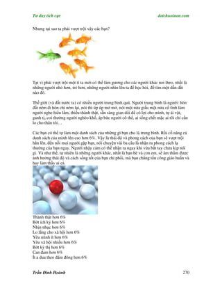 Tư duy tích cực                                                         dotchuoinon.com

Nhưng tại sao ta phải vượt trội vậy các bạn?




Tại vì phải vượt trội một tí ta mới có thể làm gương cho các người khác noi theo, nhất là
những người nhỏ hơn, trẻ hơn, những người nhìn lên ta để học hỏi, để tìm một dẫn dắt
nào đó.

Thế giới (và đất nước ta) có nhiều người trung bình quá. Người trung bình là người: hòn
đất ném đi hòn chì ném lại, nói thì úp úp mở mở, nói một nửa giấu một nửa cố tình làm
người nghe hiểu lầm, thiếu thành thật, sẵn sàng gian dối để có lợi cho mình, tự ái vặt,
ganh tị, coi thường người nghèo khổ, áp bức người cô thế, ai sống chết mặc ai tôi chỉ cần
lo cho thân tôi…

Các bạn có thể tự làm một danh sách của những gì bạn cho là trung bình. Rồi cố nâng cả
danh sách của mình lên cao hơn 6%. Vậy là thái độ và phong cách của bạn sẽ vượt trội
hẳn lên, đến nỗi mọi người gặp bạn, nói chuyện vài ba câu là nhận ra phong cách lạ
thường của bạn ngay. Người nhậy cảm có thể nhận ra ngay khi vừa bắt tay chưa kịp nói
gì. Và như thế, tự nhiên là những người khác, nhất là bạn bè và con em, sẽ âm thầm được
ảnh hưởng thái độ và cách sống tốt của bạn chi phối, mà bạn chẳng tốn công giáo huấn và
hay làm thầy ai cả.




Thành thật hơn 6%
Bớt ích kỷ hơn 6%
Nhịn nhục hơn 6%
Lo lắng cho xã hội hơn 6%
Yêu mình ít hơn 6%
Yêu xã hội nhiều hơn 6%
Bớt kỳ thị hơn 6%
Can đảm hơn 6%
Ít a dua theo đám đông hơn 6%


Trần Đình Hoành                                                                       270
 