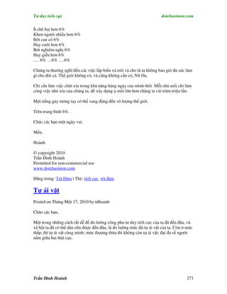 Tư duy tích cực                                                       dotchuoinon.com

Ít chê bai hơn 6%
Khen người nhiều hơn 6%
Bớt cau có 6%
Hay cười hơn 6%
Bớt nghiêm nghị 6%
Hay giễu hơn 6%
…. 6% …6% ….6%

Chúng ta thường nghĩ đến các việc lấp biển vá trời và cho là ta không bao giờ đủ sức làm
gì cho đời cả. Thế giới không có, và cũng không cần có, Nữ Oa.

Chỉ cần làm việc chút xíu trong khả năng hàng ngày của mình thôi. Mỗi chú mối chỉ làm
công việc nhỏ xíu của chàng ta, để xây dựng ụ mối lớn hơn chàng ta vài trăm triệu lần.

Một tiếng gảy móng tay có thể vang động đến vô lượng thế giới.

Trên trung bình 6% .

Chúc các bạn một ngày vui.

Mến,

Hoành

© copyright 2010
Trần Đình Hoành
Permitted for non-commercial use
www.dotchuoinon.com

Đăng trong: Trà Đàm | Thẻ: tích cực, trà đàm

Tự ái vặt
Posted on Tháng Một 17, 2010 by tdhoanh

Chào các bạn,

Một trong những cách rất dễ để đo lường công phu tư duy tích cực của ta đã đến đâu, và
xã hội ta đã có thể dân chủ được đến đâu, là đo lường mức độ tự ái vặt của ta. Còn ở mức
thấp, thì tự ái vặt cùng mình; mức thượng thừa thì không còn tự ái vặt; đại đa số người
nằm giữa hai thái cực.




Trần Đình Hoành                                                                      271
 