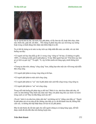 Tư duy tích cực                                                           dotchuoinon.com




Tự ái vặt thì khi bị chê, chỉ trích, hay phê phán, sẽ lấy làm tức tối, hoặc khó chịu, chán
nản, buồn rầu, giận dữ, nổi điên… Nói chung là phản ứng tiêu cực (từ trong suy tưởng
hoặc trong cả hành động) khi nhận một điểm thấp từ ai đó.

Ta có thể đo lường ta từ mức tư duy tích cực thấp nhất đến mức cao nhất, với các tình
huống sau đây:

• Có người nói hay làm điều gì đó (1) trong vòng “riêng tư” bè bạn, (2) không rõ nghĩa
100%, (3) nhưng ta diễn giải là phê phán ta. Ví dụ: Một người bạn nói “Chà hôm nay làm
gì coi lịch sự quá vậy?” Ta nghĩ, “À, vậy là hắn muốn nói hàng ngày mình không lịch
sự.”

• Tương tự như trên, nhưng “công cộng” hơn, chẳng hạn như một câu viết trong một diễn
đàn công cộng.

• Có người phê phán ta trong vòng riêng tư bè bạn.

• Có người phê phán ta một cách công cộng.

• Có người phê phán ta “sai” (tức là phê phán một cách bất công) trong vòng riêng tư.

• Có người phê phán ta “sai” nơi công cộng.

Trong mỗi tình huống đó phản ứng ta thế nào? Nhói tí xíu, như kim châm nhè nhẹ, rồi
cười vui như không? Hay buồn rầu chán nản? Hay còn phản ứng tiêu cực (kém vui tươi)
trong cách cư xử? Hay trả đũa bằng cách nào đó?

(Ta nói “nhói tí xíu như kim châm nhè nhẹ” mà không nói là “chẳng cảm thấy gì.” Người
bị phê phán mà cứ trơ như gỗ đá, không cảm thấy gì cả, thì đã thành chai đá, không biết
cảm xúc, và không thể tiếp nhận được ích lợi từ các phê phán).

Đây là một thước đo rất tiện nghi cho mỗi người chúng ta sử dụng hàng ngày, để biết
được mình đã tiến đến đâu trên đường luyện tâm.


Trần Đình Hoành                                                                          272
 