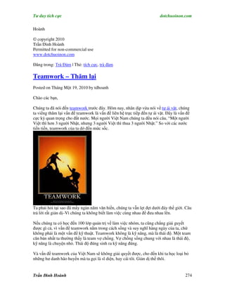 Tư duy tích cực                                                          dotchuoinon.com

Hoành

© copyright 2010
Trần Đình Hoành
Permitted for non-commercial use
www.dotchuoinon.com

Đăng trong: Trà Đàm | Thẻ: tích cực, trà đàm

Teamwork – Thăm lại
Posted on Tháng Một 19, 2010 by tdhoanh

Chào các bạn,

Chúng ta đã nói đến teamwork trước đây. Hôm nay, nhân dịp vừa nói về tự ái vặt, chúng
ta viếng thăm lại vấn đề teamwork là vấn đề liên hệ trực tiếp đến tự ái vặt. Đây là vấn đề
cực kỳ quan trọng cho đất nước. Mọi người Việt Nam chúng ta đều nói câu, “Một người
Việt thì hơn 3 người Nhật, nhưng 3 người Việt thì thua 3 người Nhật.” So với các nước
tiền tiến, teamwork của ta dở đến mức sốc.




Ta phải hỏi tại sao đã mấy ngàn năm văn hiến, chúng ta vẫn lẹt đẹt dưới đáy thế giới. Câu
trả lời rất giản dị–Vì chúng ta không biết làm việc cùng nhau để đưa nhau lên.

Nếu chúng ta có học đến 100 lớp quản trị về làm việc nhóm, ta cũng chẳng giải guyết
được gì cả, vì vấn đề teamwork nằm trong cách sống và suy nghĩ hàng ngày của ta, chứ
không phải là một vấn đề kỹ thuật. Teamwork không là kỹ năng, mà là thái độ. Một team
căn bản nhất ta thường thấy là team vợ chồng. Vợ chồng sống chung với nhau là thái độ,
kỹ năng là chuyện nhỏ. Thái độ đúng sinh ra kỹ năng đúng.

Và vấn đề teamwork của Việt Nam sẽ không giải quyết được, cho đến khi ta học loại bỏ
những hư danh hão huyền mà ta gọi là sĩ diện, hay cái tôi. Giản dị thế thôi.


Trần Đình Hoành                                                                        274
 