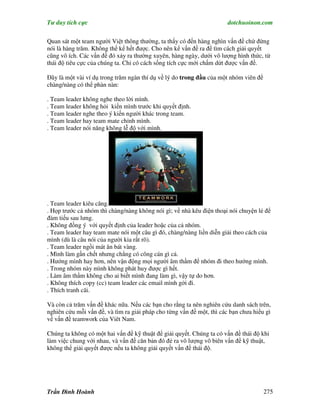 Tư duy tích cực                                                        dotchuoinon.com

Quan sát một team người Việt thông thường, ta thấy có đến hàng nghìn vấn đề chứ đừng
nói là hàng trăm. Không thể kể hết được. Cho nên kể vấn đề ra để tìm cách giải quyết
cũng vô ích. Các vấn đề đó xảy ra thường xuyên, hàng ngày, dưới vô lượng hình thức, từ
thái độ tiêu cực của chúng ta. Chỉ có cách sống tích cực mới chấm dứt được vấn đề.

Đây là một vài ví dụ trong trăm ngàn thí dụ về lý do trong đầu của một nhóm viên để
chàng/nàng có thể phàn nàn:

. Team leader không nghe theo lời mình.
. Team leader không hỏi kiến mình trước khi quyết định.
. Team leader nghe theo ý kiến người khác trong team.
. Team leader hay team mate chỉnh mình.
. Team leader nói năng không lễ độ với mình.




. Team leader kiêu căng.
. Họp trước cả nhóm thì chàng/nàng không nói gì; về nhà kêu điện thoại nói chuyện lẻ để
đàm tiếu sau lưng.
. Không đồng ý với quyết định của leader hoặc của cả nhóm.
. Team leader hay team mate nói một câu gì đó, chàng/nàng liền diễn giải theo cách của
mình (dù là câu nói của người kia rất rõ).
. Team leader ngồi mát ăn bát vàng.
. Mình làm gần chết nhưng chẳng có công cán gì cả.
. Hướng mình hay hơn, nên vận động mọi người âm thầm để nhóm đi theo hướng mình.
. Trong nhóm này mình không phát huy được gì hết.
. Làm âm thầm không cho ai biết mình đang làm gì, vậy tự do hơn.
. Không thích copy (cc) team leader các email mình gởi đi.
. Thích tranh cãi.

Và còn cả trăm vấn đề khác nữa. Nếu các bạn cho rằng ta nên nghiên cứu danh sách trên,
nghiên cứu mỗi vấn đề, và tìm ra giải pháp cho từng vấn đề một, thì các bạn chưa hiểu gì
về vấn đề teamwork của Viêt Nam.

Chúng ta không có một hai vấn đề kỹ thuật để giải quyết. Chúng ta có vấn đề thái độ khi
làm việc chung với nhau, và vấn đề căn bản đó đẻ ra vô lượng vô biên vấn đề kỹ thuật,
không thể giải quyết được nếu ta không giải quyết vấn đề thái độ.




Trần Đình Hoành                                                                       275
 