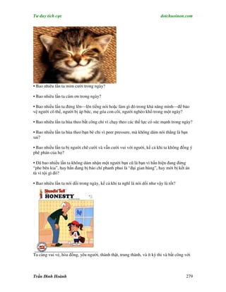 Tư duy tích cực                                                           dotchuoinon.com




• Bao nhiêu lần ta mỉm cười trong ngày?

• Bao nhiêu lần ta cám ơn trong ngày?

• Bao nhiều lần ta đứng lên—lên tiếng nói hoặc làm gì đó trong khả năng mình—để bảo
vệ người cô thế, người bị áp bức, mẹ góa con côi, người nghèo khổ trong một ngày?

• Bao nhiêu lần ta hùa theo bất công chỉ vì chạy theo các thế lực có sức mạnh trong ngày?

• Bao nhiều lần ta hùa theo bạn bè chỉ vì peer pressure, mà không dám nói thẳng là bạn
sai?

• Bao nhiều lần ta bị người chê cười và vẫn cười vui với người, kể cả khi ta không đồng ý
phê phán của họ?

• Đã bao nhiều lần ta không dám nhận một người bạn cũ là bạn vì hắn hiện đang đứng
“phe bên kia”, hay hắn đang bị báo chí phanh phui là “đại gian hùng”, hay mới bị kết án
tù vì tội gì đó?

• Bao nhiêu lần ta nói dối trong ngày, kể cả khi ta nghĩ là nói dối như vậy là tốt?




Ta càng vui vẻ, hòa đồng, yêu người, thành thật, trung thành, và ít kỳ thi và bất công với



Trần Đình Hoành                                                                        279
 