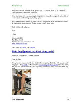 Tư duy tích cực                                                         dotchuoinon.com

người, thì công phu tư duy tích cực ta càng cao. Ta càng phê phán, kỳ thị, chống đối,
chưởi bới người, công phu ta càng thấp.

Công phu tư duy tích cực của chúng ta chỉ phát triển được nếu chúng ta đo lường thái độ
và tư duy của mình thường xuyên, hàng ngày.

Nếu không thì chúng ta sẽ có ảo tưởng là ta tích cực cao sau khi đã đọc một mớ sách về
tư duy tích cực, trong khi thực tế thì ta chưa di chuyển được 1mm.

Chúc các bạn một ngày vui.

Mến,

Hoành

© copyright 2010
Trần Đình Hoành
Permitted for non-commercial use
www.dotchuoinon.com

Đăng trong: Trà Đàm | Thẻ: trà đàm

Phản ứng lập trình hay hành động tự do?
Posted on Tháng Một 21, 2010 by tdhoanh

Chào các bạn,

Chúng ta vừa nói qua hai cách giản dị để tự đo lường công phu tư duy tích cực của mình
hàng ngày—đo tự ái vặt, và đo cách mình cư xử với người chung quanh. Hôm nay ta nói
đến một cách giản dị thứ ba. Ba cách này dùng chỉ một cũng được, cả ba cũng được, tùy
mình.




Trần Đình Hoành                                                                         280
 