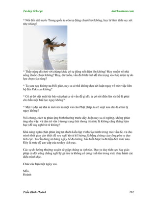 Tư duy tích cực                                                            dotchuoinon.com

* Nói đến nhà nước Trung quốc ta còn tự động chưởi bới không, hay là bình tĩnh suy xét
nhẹ nhàng?




* Thấy nàng đi chơi với chàng khác có tự động nổi điên lên không? Hay muốn về nhà
uống thuốc chuột không? Hay, dù buồn, vẫn đủ bĩnh tĩnh để tôn trọng và chấp nhận tự do
lựa chọn của nàng?

* Ta xưa nay không ưa Hồi giáo, nay ta có thể không đưa kết luận ngay về một việc liên
hệ đến Pakistan không?

* Có ai đó viết một bài báo sát phạt ta về vấn đề gì đó, ta có nổi điên lên và thề là phải
cho hắn một bài học ngay không?

* Một vị đại sư khả ái mới nói ra một vài câu Phật pháp, ta có suýt xoa cho là chân lý
ngay không?

Nói chung, cách ta phản ứng bình thường trước đây, hiện nay ta có ngừng, không phản
ứng như vậy, và tâm trí vẫn ở trong trạng thái thong thả (tức là không căng thẳng hậm
hực) để suy nghĩ từ từ không?

Khả năng ngăn chặn phản ứng tự nhiên kiểu lập trình của mình trong mọi vấn đề, và cho
mình thời gian cần thiết để suy nghĩ từ từ kỹ lưởng, là bằng chứng của công phu tư duy
tích cực. Ta cần dùng nó hàng ngày để đo lường, hầu biết được ta đã tiến đến mức nào.
Đây là mức độ cao cấp của tư duy tích cực.

Các sự đo lường thường xuyên sẽ giúp chúng ta tinh tấn. Đọc tư duy tích cực hay giáo
pháp cả đời cũng chẳng nghĩ lý gì nếu ta không cố công tinh tấn trong việc thực hành các
điều mình đọc.

Chúc các bạn một ngày vui.

Mến,
Hoành




Trần Đình Hoành                                                                          282
 