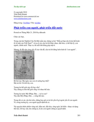 Tư duy tích cực                                                           dotchuoinon.com

© copyright 2010
Trần Đình Hoành
Permitted for non-commercial use
www.dotchuoinon.com

Đăng trong: Trà Đàm | Thẻ: trà đàm

Phát triển con người, phát triển đất nước
Posted on Tháng Một 21, 2010 by tdhoanh

Chào các bạn,

Trong câu hỏi Nghiên Cứu Xã Hội tuần này chúng ta hỏi “Điều gì bạn cho là lợi thế kinh
tế số một của Việt Nam?” và ta có các câu trả lời khác nhau: dầu hỏa, vị thế địa lý, con
người, chính sách. Thực ra, thì mỗi thứ đóng góp một tí.

Nhưng, đi đến tận cùng gốc rễ của vấn đề, câu trả lời đúng luôn luôn là “con người”.




Bé hỏi mẹ: Mẹ ngày sau con sẽ sướng hay khổ?
Mẹ trả lời: Cái đó tùy con.

Tương lai thế giới này tốt hay xấu?
Tùy chúng ta trên thế giới sống với nhau thế nào.

Tương lai nước Mỹ (Pháp, Đức…) sẽ ra sao?
Tùy dân Mỹ (Pháp, Đức…) sống thế nào.

Trong tất cả các câu hỏi trên, chẳng bao giờ ai trả lời yếu tố gì ngoài yếu tố con người.
Vì, trong trường kỳ, con người quyết định tất cả.

Tài nguyên thiên nhiên–rừng núi, hầm mỏ, dầu hỏa, sông ngòi, bờ biển—được sử dụng
thế nào, tốt hay xấu cho chúng ta, là do con người chúng ta quyết định.


Trần Đình Hoành                                                                         283
 