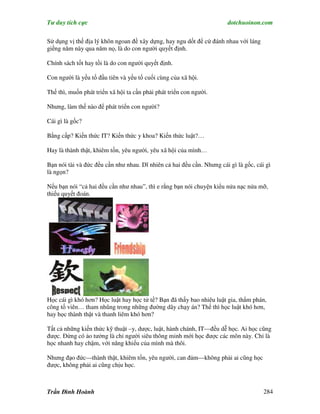 Tư duy tích cực                                                        dotchuoinon.com

Sử dụng vị thế địa lý khôn ngoan đề xây dựng, hay ngu dốt để cứ đánh nhau với láng
giềng năm này qua năm nọ, là do con người quyết định.

Chính sách tốt hay tồi là do con người quyết định.

Con người là yếu tố đầu tiên và yếu tố cuối cùng của xã hội.

Thế thì, muốn phát triển xã hội ta cần phải phát triển con người.

Nhưng, làm thế nào để phát triển con người?

Cái gì là gốc?

Bằng cấp? Kiến thức IT? Kiến thức y khoa? Kiến thức luật?…

Hay là thành thật, khiêm tốn, yêu người, yêu xã hội của mình…

Bạn nói tài và đức đều cần như nhau. Dĩ nhiên cả hai đều cần. Nhưng cái gì là gốc, cái gì
là ngọn?

Nếu bạn nói “cả hai đều cần như nhau”, thì e rằng bạn nói chuyện kiểu nửa nạc nửa mỡ,
thiếu quyết đoán.




Học cái gì khó hơn? Học luật hay học tử tế? Bạn đã thấy bao nhiêu luật gia, thNm phán,
công tố viên… tham nhũng trong những đường dây chạy án? Thế thì học luật khó hơn,
hay học thành thật và thanh liêm khó hơn?

Tất cả những kiến thức kỹ thuật –y, dược, luật, hành chánh, IT—đều dễ học. Ai học cũng
được. Đừng có ảo tưởng là chỉ người siêu thông minh mới học được các môn này. Chỉ là
học nhanh hay chậm, với năng khiếu của mình mà thôi.

Nhưng đạo đức—thành thật, khiêm tốn, yêu người, can đảm—không phải ai cũng học
được, không phải ai cũng chịu học.



Trần Đình Hoành                                                                       284
 