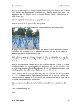 Tư duy tích cực                                                        dotchuoinon.com

Ai cũng học bắn súng được. Nhưng có người dùng súng để giữ an ninh cho dân, có người
dùng súng để cướp của giết người. Và người ác, đôi khi không học đức hạnh được, vì họ
không chịu học. Đôi khi đứng dựa cọc tử hình mà vẫn chưa vén được màn vô minh của
mình được tí nào.

Cho nên ta phải lấy cái tâm làm gốc, lấy đạo đức làm gốc.

Tạo con người tử tế, rồi người tử tế đi học kỹ thuật.

Còn hơn là tạo ra một mớ người kỹ thuật mà tâm địa tối tăm, phá nhiều hơn xây.




Mấy ngàn năm mà ta cứ lẹt đẹt dưới đáy thế giới. Chúng ta không thể tiếp tục tiến trình
đổ thừa dài mấy ngàn năm—Tàu nó đốt sách ta, nó làm ta ngu; Tây nó làm ta ngu; ta
không có tài nguyên thiên nhiên làm ta giàu…

Kinh nghiệm sống dạy cho chúng ta biết người đổ thừa vào hoàn cảnh, vào bố mẹ, vào
người khác… là người thua cuộc. Người chiến thắng chỉ dựa vào một chỗ–thắng hay bại
là do tôi.

Vậy thì, như một dân tộc, chúng ta phải tự dựa vào mình—vào dân tộc mình và vào mỗi
người mình. Đi học, chỉ bị đứng chót lớp một hai tháng là thấy khó chịu rồi. Ở đây nước
ta có bốn ngàn năm văn hiến mà vẫn lẹt đẹt dưới đáy thế giới. Lâu lâu lại có người ngoài
xâm lăng áp bức, vì ta nghèo và yếu. Ta không thấy khó chịu hay sao?

Chúng ta không thể tiếp tục truyền thống đứng chót mấy ngàn năm mãi. Phải quyết định
là, ta có 4 ngàn năm văn hiến, ta phải khá hơn mấy nước mới có 200 năm văn hiến. Và
phải quyết tâm đưa đất nước đi lên mức đó, bắt đầu từ chính con người của mình, rồi con
người của những người chung quanh mình.

Hãy nhìn vào viễn ảnh đất nước ít nhất là 100 năm nữa. Rồi bước bước đầu tiên. Hôm
nay.

Chúc các bạn một ngày vui.

Mến,




Trần Đình Hoành                                                                      285
 