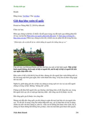 Tư duy tích cực                                                         dotchuoinon.com

Hoành

Đăng trong: Trà Đàm | Thẻ: trà đàm

Giữ đẹp khu vườn tổ quốc
Posted on Tháng Một 22, 2010 by tdhoanh

Chào các bạn,

Hôm qua chúng ta đã bàn về nhiều vấn đề quan trọng của đất nước qua những phản hồi
rời rạc của hai bài Phát triển con người, phát triển đất nước và Ánh sáng và bóng tối –
Bạn chọn cái nào? Hôm nay chúng ta tóm tắt ý chính của các phản hồi đó trong bài này.

“Điều kiện cần và đủ để tội ác chiến thắng là người tốt chẳng làm gì cả.”




Câu nói này của Edmund Burke nói lên căn bản của một xã hội lành mạnh. Một xã hội
lành mạnh không chỉ là một xã hội có người tốt, mà là một xã hội có người tốt tích
cực ngăn chặn điều xấu.

Khu vườn có thể có đủ thứ kỳ hoa dị thảo, nhưng chỉ cần người làm vườn không nhổ cỏ,
thì chỉ trong một thời gian ngắn, khu vườn thành khu rừng, và kỳ hoa dị thảo cũng ngợp
thở mà chết.

Nghĩa là, gánh nặng giữ cho xã hội của chúng ta trong sạch rơi vào vai của mỗi người
chúng ta trong xã hội. Không “nhưng nhị” gì hết.

Chúng ta đã thừa biết người tiêu cực thường viện hàng trăm cớ để sống tiêu cực, trong
khi người tích cực chỉ có một qui luật duy nhất—đời sống của tôi lệ thuộc vào tôi.

Đời sống quốc gia lệ thuộc vào công dân.

Nhưng nói đến đời sống quốc gia thì chúng ta nghe đủ mọi loại bán cái của người tiêu
cực. Và rất tiếc là trong vòng bao nhiêu thập niên nay, các lý luận bán cái này là dòng
chính của nền văn hóa chúng ta, như là—một con én không làm được mùa xuân, tất cả
chúng nó tham nhũng hết không làm gì được, toàn mà một đám gian tham nắm quyền,


Trần Đình Hoành                                                                        286
 