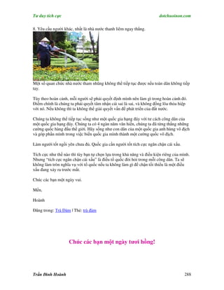 Tư duy tích cực                                                        dotchuoinon.com

8. Yêu cầu người khác, nhất là nhà nước thanh liêm ngay thẳng.




Một số quan chức nhà nước tham nhũng không thể tiếp tục được nếu toàn dân không tiếp
tay.

Tùy theo hoàn cảnh, mỗi người sẽ phải quyết định mình nên làm gì trong hoàn cảnh đó.
Điểm chính là chúng ta phải quyết tâm nhận cái sai là sai, và không đồng lõa thỏa hiệp
với nó. Nếu không thì ta không thể giải quyết vấn đề phát triển của đất nước.

Chúng ta không thể tiếp tục sống như một quốc gia hạng đáy với tư cách công dân của
một quốc gia hạng đáy. Chúng ta có 4 ngàn năm văn hiến, chúng ta đã từng thắng những
cường quốc hàng đầu thế giới. Hãy sống như con dân của một quốc gia anh hùng vô địch
và góp phần mình trong việc biến quốc gia mình thành một cường quốc vô địch.

Làm người tốt ngồi yên chưa đủ. Quốc gia cần người tốt tích cực ngăn chận cái xấu.

Tích cực như thế nào thì tùy bạn tự chọn lựa trong khả năng và điều kiện riêng của mình.
Nhưng “tích cực ngăn chận cái xấu” là điều tổ quốc đòi hỏi trong mỗi công dân. Ta sẽ
không làm tròn nghĩa vụ với tổ quốc nếu ta không làm gì để chận tối thiểu là một điều
xấu đang xảy ra trước mắt.

Chúc các bạn một ngày vui.

Mến,

Hoành

Đăng trong: Trà Đàm | Thẻ: trà đàm




                    Chúc các bạn một ngày tươi hồng!




Trần Đình Hoành                                                                      288
 