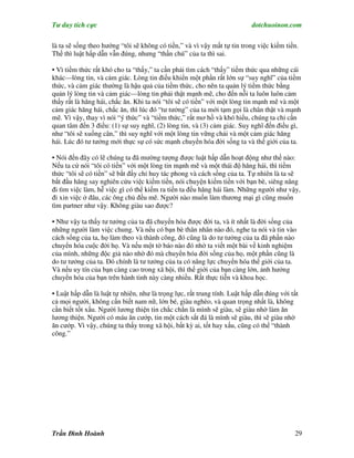 Tư duy tích cực                                                           dotchuoinon.com

là ta sẽ sống theo hướng “tôi sẽ không có tiền,” và vì vậy mất tự tin trong việc kiếm tiền.
Thế thì luật hấp dẫn vẫn đúng, nhưng “thần chú” của ta thì sai.

• Vì tiềm thức rất khó cho ta “thấy,” ta cần phải tìm cách “thấy” tiềm thức qua những cái
khác—lòng tin, và cảm giác. Lòng tin điều khiển một phần rất lớn sự “suy nghĩ” của tiềm
thức, và cảm giác thường là hậu quả của tiềm thức, cho nên ta quản lý tiềm thức bằng
quản lý lòng tin và cảm giác—lòng tin phải thật mạnh mẽ, cho đến nỗi ta luôn luôn cảm
thấy rất là hăng hái, chắc ăn. Khi ta nói “tôi sẽ có tiền” với một lòng tin mạnh mẽ và một
cảm giác hăng hái, chắc ăn, thì lúc đó “tư tưởng” của ta mới tạm gọi là chân thật và mạnh
mẽ. Vì vậy, thay vì nói “ý thức” và “tiềm thức,” rất mơ hồ và khó hiểu, chúng ta chỉ cần
quan tâm đến 3 điều: (1) sự suy nghĩ, (2) lòng tin, và (3) cảm giác. Suy nghĩ đến điều gì,
như “tôi sẽ xuống cân,” thì suy nghĩ với một lòng tin vững chải và một cảm giác hăng
hái. Lúc đó tư tưởng mới thực sự có sức mạnh chuyển hóa đời sống ta và thế giới của ta.

• Nói đến đây có lẽ chúng ta đã mường tượng được luật hấp dẫn hoạt động như thế nào:
Nếu ta cứ nói “tôi có tiền” với một lòng tin mạnh mẽ và một thái độ hăng hái, thì tiềm
thức “tôi sẽ có tiền” sẽ bắt đầy chỉ huy tác phong và cách sống của ta. Tự nhiên là ta sẽ
bắt đầu hăng say nghiên cứu việc kiếm tiền, nói chuyện kiếm tiền với bạn bè, siêng năng
đi tìm việc làm, hễ việc gì có thể kiếm ra tiền ta đều hăng hái làm. Những người như vậy,
đi xin việc ở đâu, các ông chủ đều mê. Người nào muốn làm thương mại gì cũng muốn
tìm partner như vậy. Không giàu sao được?

• Như vậy ta thấy tư tưởng của ta đã chuyển hóa được đời ta, và ít nhất là đời sống của
những người làm việc chung. Và nếu có bạn bè thân nhân nào đó, nghe ta nói và tin vào
cách sống của ta, họ làm theo và thành công, đó cũng là do tư tưởng của ta đã phần nào
chuyển hóa cuộc đời họ. Và nếu một tờ báo nào đó nhờ ta viết một bài về kinh nghiệm
của mình, những độc giả nào nhờ đó mà chuyển hóa đời sống của họ, một phần cũng là
do tư tưởng của ta. Đó chính là tư tưởng của ta có năng lực chuyển hóa thế giới của ta.
Và nếu uy tín của bạn càng cao trong xã hội, thì thế giới của bạn càng lớn, ảnh hưởng
chuyển hóa của bạn trên hành tinh này càng nhiều. Rất thực tiễn và khoa học.

• Luật hấp dẫn là luật tự nhiên, như là trọng lực, rất trung tính. Luật hấp dẫn đúng với tất
cả mọi người, không cần biết nam nữ, lớn bé, giàu nghèo, và quan trọng nhất là, không
cần biết tốt xấu. Người lương thiện tin chắc chắn là mình sẽ giàu, sẽ giàu nhờ làm ăn
lương thiện. Người có máu ăn cướp, tin một cách sắt đá là mình sẽ giàu, thì sẽ giàu nhờ
ăn cướp. Vì vậy, chúng ta thấy trong xã hội, bất kỳ ai, tốt hay xấu, cũng có thể “thành
công.”




Trần Đình Hoành                                                                           29
 