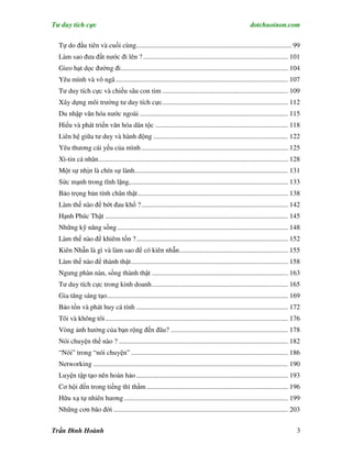 Tư duy tích cực                                                                                        dotchuoinon.com

  Tự do đầu tiên và cuối cùng.......................................................................................... 99
  Làm sao đưa đất nước đi lên ? .................................................................................... 101
  Gieo hạt dọc đường đi................................................................................................. 104
  Yêu mình và vô ngã .................................................................................................... 107
  Tư duy tích cực và chiều sâu con tim ......................................................................... 109
  Xây dựng môi trường tư duy tích cực......................................................................... 112
  Du nhập văn hóa nước ngoài ...................................................................................... 115
  Hiểu và phát triển văn hóa dân tộc ............................................................................. 118
  Liên hệ giữa tư duy và hành động .............................................................................. 122
  Yêu thương cái yếu của mình ..................................................................................... 125
  Xì-tin cá nhân.............................................................................................................. 128
  Một sự nhịn là chín sự lành......................................................................................... 131
  Sức mạnh trong tĩnh lặng,........................................................................................... 133
  Bảo trọng bản tính chân thật ....................................................................................... 138
  Làm thế nào để bớt đau khổ ? ..................................................................................... 142
  Hạnh Phúc Thật .......................................................................................................... 145
  Những kỹ năng sống ................................................................................................... 148
  Làm thế nào để khiêm tốn ?........................................................................................ 152
  Kiên Nhẫn là gì và làm sao để có kiên nhẫn............................................................... 155
  Làm thế nào để thành thật........................................................................................... 158
  Ngưng phàn nàn, sống thành thật ............................................................................... 163
  Tư duy tích cực trong kinh doanh............................................................................... 165
  Gia tăng sáng tạo......................................................................................................... 169
  Bảo tồn và phát huy cá tính ........................................................................................ 172
  Tôi và không tôi .......................................................................................................... 176
  Vòng ảnh hưởng của bạn rộng đến đâu? .................................................................... 178
  Nói chuyện thế nào ? .................................................................................................. 182
  “Nói” trong “nói chuyện” ........................................................................................... 186
  Networking ................................................................................................................. 190
  Luyện tập tạo nên hoàn hảo ........................................................................................ 193
  Cơ hội đến trong tiếng thì thầm .................................................................................. 196
  Hữu xạ tự nhiên hương ............................................................................................... 199
  Những cơn bão đời ..................................................................................................... 203


Trần Đình Hoành                                                                                                                 3
 
