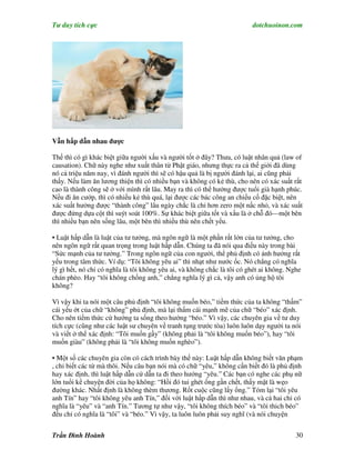 Tư duy tích cực                                                          dotchuoinon.com




Vẫn hấp dẫn nhau được

Thế thì có gì khác biệt giữa người xấu và người tốt ở đây? Thưa, có luật nhân quả (law of
causation). Chữ này nghe như xuất thân từ Phật giáo, nhưng thực ra cả thế giới đã dùng
nó cả triệu năm nay, vì đánh người thì sẽ có hậu quả là bị người đánh lại, ai cũng phải
thấy. Nếu làm ăn lương thiện thì có nhiều bạn và không có kẻ thù, cho nên có xác suất rất
cao là thành công sẽ ở với mình rất lâu. May ra thì có thể hưởng được tuổi già hạnh phúc.
Nếu đi ăn cướp, thì có nhiều kẻ thù quá, lại được các bác công an chiếu cố đặc biệt, nên
xác suất hưởng được “thành công” lâu ngày chắc là chỉ hơn zero một nấc nhỏ, và xác suất
được đứng dựa cột thì suýt soát 100%. Sự khác biệt giữa tốt và xấu là ở chỗ đó—một bên
thì nhiều bạn nên sống lâu, một bên thì nhiều thù nên chết yểu.

• Luật hấp dẫn là luật của tư tưởng, mà ngôn ngữ là một phần rất lớn của tư tưởng, cho
nên ngôn ngữ rất quan trọng trong luật hấp dẫn. Chúng ta đã nói qua điều này trong bài
“Sức mạnh của tư tưởng.” Trong ngôn ngữ của con người, thể phủ định có ảnh hưởng rất
yếu trong tâm thức. Ví dụ: “Tôi không yêu ai” thì nhạt như nước ốc. Nó chẳng có nghĩa
lý gì hết, nó chỉ có nghĩa là tôi không yêu ai, và không chắc là tôi có ghét ai không. Nghe
chán phèo. Hay “tôi không chống anh,” chẳng nghĩa lý gì cả, vậy anh có ủng hộ tôi
không?

Vì vậy khi ta nói một câu phủ định “tôi không muốn béo,” tiềm thức của ta không “thấm”
cái yếu ớt của chữ “không” phủ định, mà lại thấm cái mạnh mẽ của chữ “béo” xác định.
Cho nên tiềm thức cứ hướng ta sống theo hướng “béo.” Vì vậy, các chuyên gia về tư duy
tích cực (cũng như các luật sư chuyên về tranh tụng trước tòa) luôn luôn dạy người ta nói
và viết ở thể xác định: “Tôi muốn gầy” (không phải là “tôi không muốn béo”), hay “tôi
muốn giàu” (không phải là “tôi không muốn nghèo”).

• Một số các chuyên gia còn có cách trình bày thế này: Luật hấp dẫn không biết văn phạm
, chỉ biết các từ mà thôi. Nếu câu bạn nói mà có chữ “yêu,” không cần biết đó là phủ định
hay xác định, thì luật hấp dẫn cứ dẫn ta đi theo hướng “yêu.” Các bạn có nghe các phụ nữ
lớn tuổi kể chuyện đời của họ không: “Hồi đó tui ghét ổng gần chết, thấy mặt là wẹo
đường khác. Nhất định là không thèm thương. Rốt cuộc cũng lấy ổng.” Tóm lại “tôi yêu
anh Tín” hay “tôi không yêu anh Tín,” đối với luật hấp dẫn thì như nhau, và cả hai chỉ có
nghĩa là “yêu” và “anh Tín.” Tương tự như vậy, “tôi không thích béo” và “tôi thich béo”
đều chỉ có nghĩa là “tôi” và “béo.” Vì vậy, ta luôn luôn phải suy nghĩ (và nói chuyện


Trần Đình Hoành                                                                          30
 