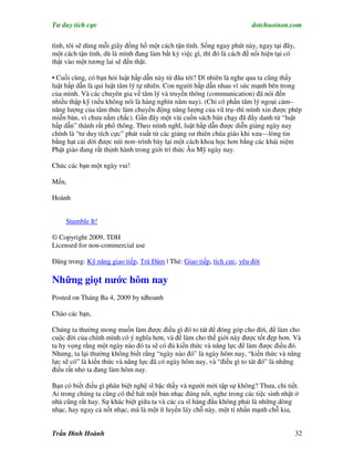 Tư duy tích cực                                                         dotchuoinon.com

tình, tôi sẽ dùng mỗi giây đồng hồ một cách tận tình. Sống ngay phút này, ngay tại đây,
một cách tận tình, dù là mình đang làm bất kỳ việc gì, thì đó là cách để nối hiện tại có
thật vào một tương lai sẽ đến thật.

• Cuối cùng, có bạn hỏi luật hấp dẫn này từ đâu tới? Dĩ nhiên là nghe qua ta cũng thấy
luật hấp dẫn là qui luật tâm lý tự nhiên. Con người hấp dẫn nhau vì sức mạnh bên trong
của mình. Và các chuyên gia về tâm lý và truyền thông (communication) đã nói đến
nhiều thập kỹ (nếu không nói là hàng nghìn năm nay). (Chỉ có phần tâm lý ngoại cảm–
năng lượng của tâm thức làm chuyển động năng lượng của vũ trụ–thì mình xin được phép
miễn bàn, vì chưa nắm chắc). Gần đây một vài cuốn sách bán chạy đã đNy danh từ “luật
hấp dẫn” thành rất phổ thông. Theo mình nghĩ, luật hấp dẫn được diễn giảng ngày nay
chính là “tư duy tích cực” phát xuất từ các giảng sư thiên chúa giáo khi xưa—lòng tin
bằng hạt cải dời được núi non–trình bày lại một cách khoa học hơn bằng các khái niệm
Phật giáo đang rất thịnh hành trong giới trí thức Âu Mỹ ngày nay.

Chúc các bạn một ngày vui!

Mến,

Hoành


     Stumble It!

© Copyright 2009, TDH
Licensed for non-commercial use

Đăng trong: Kỹ năng giao tiếp, Trà Đàm | Thẻ: Giao tiếp, tích cực, yêu đời

Những giọt nước hôm nay
Posted on Tháng Ba 4, 2009 by tdhoanh

Chào các bạn,

Chúng ta thường mong muốn làm được điều gì đó to tát để đóng góp cho đời, để làm cho
cuộc đời của chính mình có ý nghĩa hơn, và để làm cho thế giới này được tốt đẹp hơn. Và
ta hy vọng rằng một ngày nào đó ta sẽ có đủ kiến thức và năng lực để làm được điều đó.
Nhưng, ta lại thường không biết rằng “ngày nào đó” là ngày hôm nay, “kiến thức và năng
lực sẽ có” là kiến thức và năng lực đã có ngày hôm nay, và “điều gì to tát đó” là những
điều rất nhỏ ta đang làm hôm nay.

Bạn có biết điều gì phân biệt nghệ sĩ bậc thầy và người mới tập sự không? Thưa, chi tiết.
Ai trong chúng ta cũng có thể hát một bản nhạc đúng nốt, nghe trong các tiệc sinh nhật ở
nhà cũng rất hay. Sự khác biệt giữa ta và các ca sĩ hàng đầu không phải là những dòng
nhạc, hay ngay cả nốt nhạc, mà là một ít luyến láy chỗ này, một tí nhấn mạnh chỗ kia,


Trần Đình Hoành                                                                            32
 