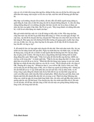 Tư duy tích cực                                                         dotchuoinon.com

cám ơn với cô tính tiền trong tiệm tạp hóa, những lá thư cám ơn chỉ hai ba chữ trong một
diễn đàn trên mạng, một truyện vui kể cho các bạn, một bức ảnh dễ thương gửi đến bạn
bè.

Đây thực sự là những chuyện rất tự nhiên, rất nhỏ, đến nỗi nhiều người trong chúng ta
quên bẵng đi, hoặc nếu có nhớ thì cũng cho đó là chuyện không đáng kể. À, nếu cho rằng
chúng không đáng kể và ta không cần phải chú tâm vào đó, tức là ta chưa có được cái
nhìn sắc bén của nghệ sĩ bậc thầy. Mẹ Tê-rê-sa nói, “Hãy trung thành với những điều nhỏ
bé, vì đó là nơi chứa đựng sức mạnh của bạn.”

Bây giờ mình trình bày một vài ví dụ để chúng ta thấy nhỏ và lớn. Nếu sáng nào bạn
cũng làm một việc rất nhỏ là gọi điện thoại đến nàng và “Chúc em một ngày tốt đẹp” rồi
cúp máy, vậy thì đó là chuyện nhỏ hay chuyện lớn? Nếu bạn còn chưa biết câu trả lời, thì
hỏi nàng đi. Nếu ngày nào trên đường đi bộ đến trường, đi ngang quán cà phê, bạn cũng
mở của, ló đầu vào, vẫy tay chào ông bạn là chủ quán, rổi đi tiếp, thì đó là chuyện nhỏ
hay lớn đối với ông ta vậy?

À, để mình kể cho các bạn nghe một chuyện rất nhỏ nhé. Hơn một năm trước đây, lúc mẹ
mình còn ốm nặng (trước khi qua đời). Ngày nọ mình đưa mẹ vào bệnh viện, và một lần
đi thang máy, trong đó chỉ có mình và một người đàn bà khoảng hơn 40. Chị này đang
đọc tờ giấy gì đó và khóc. Rõ ràng là chị ta cũng không nhớ hoặc không biết là mình
đang đứng bên cạnh. Mình nghĩ, “Chắc là tờ giấy đó liên hệ đến ung thư hay AIDS của
chị hay ai đó trong nhà,” và mình nghĩ tiếp, “Thật là chị này đang đau khổ vô cùng, mình
phải làm cái gì đó để an ủi chị ấy.” Mình đợi đến khi thang máy ngưng và mở cửa, mình
đặt bàn tay mình rất nhẹ trên cánh tay của chị ấy và nói: “Dù là chuyện gì đó, chị cũng sẽ
OK. Thượng đế ở cùng chị.” (Whatever that is, you will be OK. God is with you). Đây
chỉ là một câu nói rất hàng ngày ở Mỹ, chỉ có chạm tay người lạ là không nên—nhưng lại
rất cần thiết để an ủi–vì vậy mình phải đợi cửa mở mới làm. Chị ấy nhìn mình, và chỉ
trong vòng 2 giây đồng hồ, khuôn mặt chị ấy biến đổi từ cực kỳ đau khổ sang một nụ
cười (còn đẫm nước mắt) tràn đầy bình an hạnh phúc. Mình chưa bao giờ thấy được một
khuôn mặt biến đổi nhanh đến như thế, kể cả trong xi-nê. Thật là lạ lùng! Khoảng nữa
tiếng sau, mình lại gặp chị trong hành lang bệnh viện, chị mĩm cười gật đầu chào mình và
gương mặt lúc này rất hân hoan. Câu chuyện này dạy cho mình một điều rất rõ: Dù một
cử chỉ rất nhỏ, rất dễ làm, đôi khi cũng có thể xóa tan một cơn giông khủng khiếp trong
lòng ai đó, chỉ trong một tích tắc.




Trần Đình Hoành                                                                        34
 