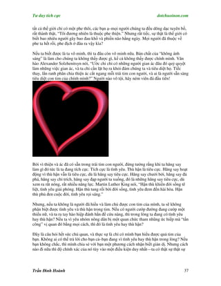 Tư duy tích cực                                                           dotchuoinon.com

tất cả thế giới chỉ có một phe thôi, các bạn ạ–mọi người chúng ta đều dõng dạc tuyên bố,
rất thành thật, “Tôi đương nhiên là thuộc phe thiện.” Nhưng rất tiếc, sự thật là thế giới có
biết bao nhiêu người gây bao đau khổ và phiền não hằng ngày. Mọi người đã thuộc về
phe ta hết rồi, phe địch ở đâu ra vậy kìa?

Nếu ta biết được là ta vô minh, thì ta đâu còn vô minh nữa. Bản chất của “không ánh
sáng” là làm cho chúng ta không thấy được gì, kể cả không thấy được chính mình. Văn
hào Alexander Solzhenitsyn nói, “Ước chi chỉ có những người gian ác đâu đó quỷ quyệt
làm những việc gian ác, và ta chỉ cần lặt họ ra khỏi đám chúng ta và tiêu diệt họ. Tiếc
thay, lằn ranh phân chia thiện ác cắt ngang mỗi trái tim con người, và ai là người sẵn sàng
tiêu diệt con tim của chính mình?” Người nào vô tội, hãy ném viên đá đầu tiên!




Bởi vì thiện và ác đã có sẵn trong trái tim con người, đừng tưởng rằng khi ta hăng say
làm gì đó tức là ta đang tích cực. Tích cực là tình yêu. Thù hận là tiêu cực. Hăng say hoạt
động vì thù hận vẫn là tiêu cực, dù là hăng say tiêu cực. Hăng say chưởi bới, hăng say đả
phá, hăng say chỉ trích, hăng say đạp người ta xuống, đó là những hăng say tiêu cực, dù
xem ra rất nóng, rất nhiều năng lực. Martin Luther King nói, “Hận thù khiến đời sống tê
liệt, tình yêu giải phóng. Hận thù tung rối bời đời sống, tình yêu đem đến hài hòa. Hận
thù phủ đen cuộc đời, tình yêu rọi sáng.”

Nhưng, nếu ta không là người đã hiểu và làm chủ được con tim của mình, ta sẽ không
phân biệt được tình yêu và thù hận trong tim. Nếu có người cướp đường đang cướp một
thiếu nữ, và ta ra tay hào hiệp đánh hắn để cứu nàng, thì trong lòng ta đang có tình yêu
hay thù hận? Nếu ta vì yêu nhóm nông dân bị một quan chức tham nhũng ức hiếp mà “tấn
công” vị quan đó bằng mọi cách, thì đó là tình yêu hay thù hận?

Đây là câu hỏi hết sức chủ quan, và thực sự là chỉ có mình bạn hiểu được quả tim của
bạn. Không ai có thể trả lời cho bạn cả–bạn đang vì tình yêu hay thù hận trong lòng? Nếu
bạn không chắc, thì mình chia sẻ với bạn một phương cách nhận biết giản dị. Nhưng cách
nào đi nữa thì độ chính xác của nó tùy vào một điều kiện duy nhất—ta có thật sự thật sự



Trần Đình Hoành                                                                           37
 