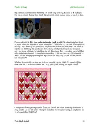 Tư duy tích cực                                                          dotchuoinon.com

thật sự thành thật thành thật thành thật với chính lòng ta không. Sai một ly đi một dặm.
Chỉ cần ta có một thoáng thiếu thành thật với chính mình, mọi đo lường sẽ sai đi cả dặm.




Phương cách đó là: Hãy lắng nghe những câu chính ta nói. Các câu nói của bạn là nói
về người mình yêu, hay nói về người mình ghét? “Chị bị như vậy cực quá, để em giúp chị
môt tay” hay “Tên này đại gian đại ác, tôi phải đánh nó một trận mới được.” Dĩ nhiên là
một hai lần thì không thể quyết đoán được, nhưng nếu bạn lấy tổng số câu trong một
ngày hay trong môt tuần (kể cả những câu nói thầm trong đầu) và so sánh, bạn sẽ có khái
niệm khá rõ ràng là mình vì tình yêu (tích cực) hay vì thù hận (tiêu cực). Nếu bạn tính ra
50/50, thì bạn đứng ngay chính giữa. Người tích cực hạng thầy sẽ có tỉ số tình yêu/thù
hận bằng 100/0.

Nếu bạn là người tích cực thực sự, tỉ số của bạn phải rất gần 100/0. Và bạn có thể làm
được điều đó, vì Mahatma Gandhi nói, “Hãy ghét tội lỗi, nhưng yêu người lầm lỗi.”




Chúng ta lại rất hay ghét người lầm lỗi và yêu làm lỗi. Dĩ nhiên, đã không là thánh thì ai
cũng lầm lỗi khi này khi khác. Nhưng tối thiểu là ý chí trong tâm tưởng, ta có ghét tội lỗi
và yêu người lầm lỗi không?



Trần Đình Hoành                                                                          38
 