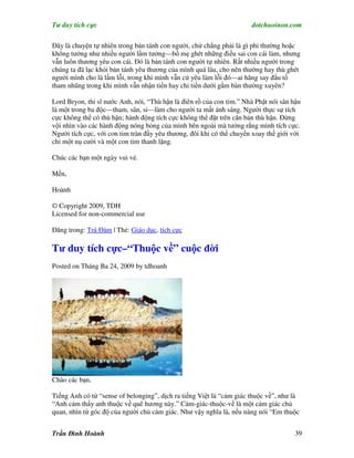 Tư duy tích cực                                                       dotchuoinon.com

Đây là chuyện tự nhiên trong bản tánh con người, chứ chẳng phải là gì phi thường hoặc
không tưởng như nhiều người lầm tưởng—bố mẹ ghét những điều sai con cái làm, nhưng
vẫn luôn thương yêu con cái. Đó là bản tánh con người tự nhiên. Rất nhiều người trong
chúng ta đã lạc khỏi bản tánh yêu thương của mình quá lâu, cho nên thường hay thù ghét
người mình cho là lầm lỗi, trong khi mình vẫn cứ yêu làm lỗi đó—ai hăng say đấu tố
tham nhũng trong khi mình vẫn nhận tiền hay chi tiền dưới gầm bàn thường xuyên?

Lord Bryon, thi sĩ nước Anh, nói, “Thù hận là điên rồ của con tim.” Nhà Phật nói sân hận
là một trong ba độc—tham, sân, si—làm cho người ta mất ánh sáng. Người thực sự tích
cực không thể có thù hận; hành động tích cực không thể đặt trên căn bản thù hận. Đừng
vội nhìn vào các hành động nóng bỏng của mình bên ngoài mà tưởng rằng mình tích cực.
Người tích cực, với con tim tràn đầy yêu thương, đôi khi có thể chuyển xoay thế giới với
chỉ một nụ cười và một con tim thanh lặng.

Chúc các bạn một ngày vui vẻ.

Mến,

Hoành

© Copyright 2009, TDH
Licensed for non-commercial use

Đăng trong: Trà Đàm | Thẻ: Giáo dục, tích cực

Tư duy tích cực–“Thuộc về” cuộc đời
Posted on Tháng Ba 24, 2009 by tdhoanh




Chào các bạn,

Tiếng Anh có từ “sense of belonging”, dịch ra tiếng Việt là “cảm giác thuộc về”, như là
“Anh cảm thấy anh thuộc về quê hương này.” Cảm-giác-thuộc-về là một cảm giác chủ
quan, nhìn từ góc độ của người chủ cảm giác. Như vậy nghĩa là, nếu nàng nói “Em thuộc


Trần Đình Hoành                                                                       39
 