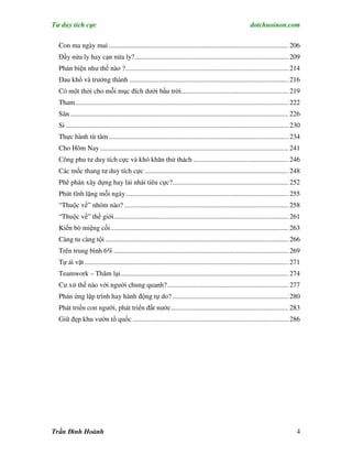 Tư duy tích cực                                                                                               dotchuoinon.com

  Con ma ngày mai ........................................................................................................ 206
  Đầy nửa ly hay cạn nửa ly?......................................................................................... 209
  Phản biện như thế nào ? .............................................................................................. 214
  Đau khổ và trưởng thành ............................................................................................ 216
  Có một thời cho mỗi mục đích dưới bầu trời.............................................................. 219
  Tham ........................................................................................................................... 222
  Sân .............................................................................................................................. 226
  Si ................................................................................................................................. 230
  Thực hành từ tâm ........................................................................................................ 234
  Cho Hôm Nay ............................................................................................................. 241
  Công phu tư duy tích cực và khó khăn thử thách ....................................................... 246
  Các mốc thang tư duy tích cực ................................................................................... 248
  Phê phán xây dựng hay lải nhải tiêu cực?................................................................... 252
  Phút tĩnh lặng mỗi ngày .............................................................................................. 255
  “Thuộc về” nhóm nào? ............................................................................................... 258
  “Thuộc về” thế giới..................................................................................................... 261
  Kiến bò miệng cối....................................................................................................... 263
  Càng tu càng tội .......................................................................................................... 266
  Trên trung bình 6% ..................................................................................................... 269
  Tự ái vặt ...................................................................................................................... 271
  Teamwork – Thăm lại................................................................................................. 274
  Cư xử thế nào với người chung quanh?...................................................................... 277
  Phản ứng lập trình hay hành động tự do? ................................................................... 280
  Phát triển con người, phát triển đất nước.................................................................... 283
  Giữ đẹp khu vườn tổ quốc .......................................................................................... 286




Trần Đình Hoành                                                                                                                         4
 