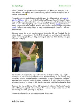 Tư duy tích cực                                                         dotchuoinon.com

về anh,” thì đó là cảm-giác-thuộc-về của người đang yêu. Nhưng nếu chàng nói, “Em
thuộc về anh,” thì đó không phải là cảm-giác-thuộc-về, mà là tuyên bố quyền sở hữu ở
thời đại khủng long .

Sense of belonging rất cần thiết cho hạnh phúc và tư duy tích cực của ta. Một khảo sát
của Reg Williams, giáo sư y tá và tâm lý tại đại học Michigan (bang Michigan, Mỹ) cho
thấy, các bệnh nhân bệnh trầm uất có sense of belonging cao mau lành bệnh hơn các bệnh
nhân có sense of belonging thấp. Các khảo sát khác cũng cho thấy cô đơn là một trong
những nguyên nhân chính của bệnh trầm uất. Và dĩ nhiên là ai trong chúng ta cũng biết là
trẻ em không có, hoặc không gần gũi, ai trong gia đình thường dễ “chán đời,” “hận đời”
và phạm pháp.

Các nhận xét này liên hệ trực tiếp đến việc thực hành tư duy tích cực. Tất cả các đạo gia
và chuyên gia về tư duy tích cực đều lập đi lập lại, ngày này qua tháng nọ, là ta phải yêu
người, yêu loài vật, yêu đời, yêu thế giới. Những cái “yêu” này chính là những cảm-giác-
thuộc-về, các bạn ạ.




Tôi chỉ có thể yêu được trường này nếu tôi cảm thấy tôi thuộc về trường này—đây là
trường của tôi, đây là các thầy cô bạn bè của tôi. Nếu tôi cảm thấy tôi “lạc chuồng” trong
trường này, ở đây là những tháng ngày chán nản và tù tội, đây là trường của “chúng nó”
và thầy cô của “chúng nó,” chẳng ăn nhập gì với tôi cả, thì tất nhiên là tôi không thể nào
yêu trường, tích cực về trường, và tích cực với chính mình trong khuôn viên trường được.

Tương tự như vậy, ta sẽ không thể nào tích cực được với đời trong “khuôn viên”của đời,
nếu ta không có cảm giác là ta thuộc về cuộc đời, nếu ta cho rằng ta bị ném vào cuộc đời
này như một nhà tù lớn lạnh lùng, vô mục đích.

Nhưng làm thế nào để ta có được cảm giác thuộc về cuộc đời?



Trần Đình Hoành                                                                         40
 