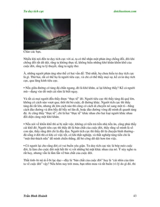 Tư duy tích cực                                                            dotchuoinon.com




Chào các bạn,

Nhiều khi nói đến tư duy tích cực với ai, ta có thể nhận một phản ứng chống đối, đôi khi
chống đối rất dữ dội, rằng ta không thực tế, không hiểu những khó khăn khốn khổ của
cuộc đời, rằng ta lý thuyết, rằng ta ngây thơ.

À, những người phản ứng như thế có hai vấn đề: Thứ nhất, họ chưa hiểu tư duy tích cực
là gì. Thứ hai, rất có thể họ là người tiêu cực, và chỉ có thể thấy mọi sự, kể cả tư duy tích
cực, qua lăng kính tiêu cực.

• Nếu giữa đường có tảng đá chắn ngang, đó là khó khăn, ai lại không thấy? Kể cả người
mù—đụng vào đó một cái rầm là biết ngay.

Và tất cả mọi người đều thấy được “thực tế” đó. Người tiêu cực thì thấy tảng đá quá lớn,
không có cách nào vượt qua; thôi thì bỏ cuộc, đi đường khác. Người tích cực thì thấy
tảng đá rất lớn, nhưng dù lớn cách nào thì cũng có cách di chuyển nó sang một tí—bằng
cách đào đường và đòn bẫy để bẫy nó lăn đi, hoặc đào đường vòng để mình đi quanh tảng
đá. Ai cũng thấy “thực tế”, chỉ là hai “thực tế” khác nhau cho hai loại người khác nhau
đối diện cùng một khó khăn.

• Nếu nói về khốn khổ thì ai bị mất việc, không có tiền trả tiền nhà tiền ăn, cũng phải thấy
cái khổ đó. Người tiêu cực thì thấy đó là bản chất của cuộc đời, thấy rằng số mình là số
con rận, thấy rằng đời chỉ là đầy đọa. Người tích cực thì thấy đó là chuyện bình thường–
đã sống ở đời thì có khi có việc tốt, có khi thất nghiệp, và thất nghiêp túng tiền chỉ là
“một thử thách nữa” để mình chiến thắng, để bỏ công dữ dội hơn tìm việc.

• Có người lại cho rằng đời có vui buồn yêu giận. Tư duy tích cực tức là bóp méo cuộc
đời, là làm cho cuộc đời mất hết thi vị với những bộ mặt khác nhau của nó. Ý này nghe ra
rất hay, nhưng vẫn là lầm lẫn về bản chất của cuộc đời.

Thất tình–hỉ nộ ái ố bi lạc dục—đây là “bản chất của cuộc đời” hay là “cái nhìn của tâm
ta về cuộc đời” vậy? Nếu hôm nay trời mưa, bạn nhìn mưa và rất buồn (vì lý do gì đó, thi




Trần Đình Hoành                                                                            43
 