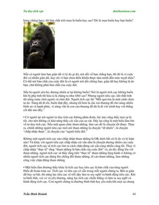 Tư duy tích cực                                                         dotchuoinon.com

hỏng chẳng hạn), thì bản chất trời mưa là buồn hay sao? Đó là mưa buồn hay bạn buồn?




Nếu có người làm bạn giận dữ vì lý do gì đó, nói dối về bạn chẳng hạn, thì đó là vì cuộc
đời có nhiều giận dữ, hay chỉ vì bạn chưa điều khiển được tâm mình đến mức tuyệt diệu?
Có thể nói bản chất của cuộc đời là có người nói dối chống bạn, giận dữ hay không là do
bạn, chứ không phải bản chất của cuộc đời.

Nếu bị người yêu bỏ, đương nhiên ai lại không buồn? Nói là người tích cực không buồn
khi bị phụ tình thì hóa ra là chàng ta như rôbô sao? Nhưng người tiêu cực, khi thất tình
thì uống rượu chửi người và chửi đời. Người tích cực thì “Mỗi quả tim là một cánh chim
tự do. Nàng đã đi rồi, buồn thật đấy, nhưng tốt hơn là cầu xin thượng đế cho nàng nhiều
bình an và hạnh phúc, vì nàng vẫn là con của thượng đế dù là đi với mình hay với thằng
cốt đột nào đấy.”

• Có người lại nói người tư duy tích cực không phán đoán, lúc nào cũng thấy mọi sự là
tốt, cho nên không có khả năng thấy cái xấu của sự vật. Đây lại cũng là một hiểu lầm lớn
về tư duy tích cực. Nếu một quan chức tham nhũng, làm sao đó là chuyện tốt được. Thực
ra, chính những người tiêu cực mới nói tham nhũng là chuyện “dĩ nhiên”, là chuyện
“chấp nhận được”, là chuyện của “người hiểu đời.”

Không một người tích cực nào chấp nhận tham nhũng là OK dưới bất cứ lý do và lý luận
nào! Và khác với người tiêu cực chấp nhận cái xấu như là chuyện đương nhiên của cuộc
đời, người tích cực sẽ tích cực tìm ra cách chận đứng cái xấu càng nhiều càng tốt. Thay vì
chấp nhận “thực tế” rằng “tham nhũng là bản chất của cuộc đời” và, do đó, đồng lõa với
tham nhũng, người tích cực sẽ thấy rằng trên “thực tế” tham nhũng lộng hành vì không có
nhiều người tích cực đứng lên chống đối tham nhũng, tố cáo tham nhũng, làm những
công việc chận đứng tham nhũng.

• Một hiểu lầm thường thấy khác là tích cực hay tiêu cực là bản chất của từng người.
Điều đó hoàn toàn sai. Tích cực và tiêu cực có sẵn trong mỗi người chúng ta. Khi ta giận
dữ hay sợ hãi, thì năng lực tiêu cực sẽ trỗi dậy làm ta suy nghĩ và hành động tiêu cực. Khi
ta bình tĩnh, vui vẻ và yêu thương, năng lực tích cực chiến thắng và làm ta suy nghĩ và
hành động tích cực. Con người chúng ta thường bình tĩnh hay yêu mến khi mọi sự chung



Trần Đình Hoành                                                                         44
 