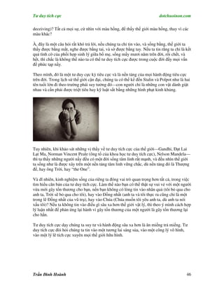 Tư duy tích cực                                                           dotchuoinon.com

deceiving)? Tất cả mọi sự, cứ nhìn với màu hồng, để thấy thế giới màu hồng, thay vì các
màu khác?

À, đây là một câu hỏi rất khó trả lời, nếu chúng ta chỉ tin vào, và sống bằng, thế giới ta
thấy được bằng mắt, nghe được bằng tai, và sờ được bằng tay. Nếu ta tin rằng ta chỉ là kết
quả tình cờ của phối hợp sinh lý giữa bố mẹ, sống mấy mươi năm trên đời, rồi chết, và
hết, thì chắc là không thể nào ta có thể tư duy tích cực được trong cuộc đời đầy mọi vấn
đề phức tạp nầy.

Theo mình, đó là một tư duy cực kỳ tiêu cực và là nền tảng của mọi hành động tiêu cực
trên đời. Trong lịch sử thế giới cận đại, chúng ta có thể kể đến Stalin và Polpot như là hai
tên tuổi lớn đi theo trường phái suy tưởng đó—con người chỉ là những con vật dành giật
nhau và cần phải được triệt tiêu hay kỹ luật sắt bằng những hình phạt kinh khủng.




Tuy nhiên, khi khảo sát những vị thầy về tư duy tích cực của thế giới—Gandhi, Đạt Lai
Lạt Ma, Norman Vincent Peale (ông tổ của khoa học tư duy tích cực), Nelson Mandela—
thì ta thấy những người nầy đều có một đời sống tâm linh rất mạnh, và đều nhìn thế giới
ta sống như là được xây trên một nền tảng tâm linh vững chắc, dù nền tảng đó là Thượng
đế, hay ông Trời, hay “the One”.

Và dĩ nhiên, kinh nghiệm sống của riêng ta đóng vai trò quan trọng hơn tất cả, trong việc
tìm hiểu căn bản của tư duy tích cực. Làm thế nào bạn có thể thật sự vui vẻ với một người
vừa mới gây tổn thương cho bạn, nến bạn không có lòng tin vào nhân quả (tôi bỏ qua cho
anh ta, Trời sẽ bỏ qua cho tôi), hay vào Đồng nhất (anh ta và tôi thực ra cũng chỉ là một
trong lẽ Đồng nhất của vũ trụ), hay vào Chúa (Chúa muốn tôi yêu anh ta, dù anh ta nói
xấu tôi)? Nếu ta không tin vào điều gì sâu xa hơn thế giới vật lý, thì theo ý mình cách hợp
lý luận nhất để phản ứng lại hành vi gây tổn thương của một người là gây tổn thương lại
cho hắn.

Tư duy tích cực dạy chúng ta suy tư và hành động sâu xa hơn là ăn miếng trả miếng. Tư
duy tích cực đòi hỏi chúng ta tin vào một tương lai sáng sủa, vào một công lý vô hình,
vào một lý lẽ tích cực xuyên mọi thế giới hữu hình.




Trần Đình Hoành                                                                           46
 