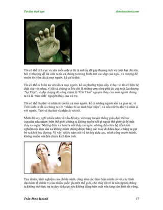 Tư duy tích cực                                                           dotchuoinon.com




Tôi có thể tích cực và yêu mến anh ta dù là anh ấy đã gây thương tích và thiệt hại cho tôi,
bởi vì thượng đế đã sinh ra tất cả chúng ta trong hình ảnh cao đẹp của ngài, và thượng đế
muốn tôi yêu tất cả mọi người, kể cả kẻ thù.

Tôi có thể từ bi hỉ xả với tất cả mọi người, kể cả phường trộm cắp, vì họ với tôi có liên hệ
chặt chẻ với nhau, vì tất cả chúng ta đều chỉ là những cơn sóng phù du của một đại dương
“Sự Thật”, và đại dượng đó cũng chính là “Cái Tâm” nguyên thủy của mỗi người chúng
ta và là “bản tính” nguyên thủy của vũ trụ.

Tôi có thể tha thứ và nhân ái với tất cả mọi người, kể cả những người xấu xa gian ác, vì
Trời sinh ra tất cả chúng ta với “nhân chi sơ tánh bản thiện”, và nếu tôi tha thứ và nhân ái
với người, Trời sẽ tha thứ và nhân ái với tôi.

Mình đã suy nghĩ nhiều năm về vấn đề này, và trong truyền thống giáo dục thế tục
(secular education) trên thế giới, chúng ta không muốn nói gì ngoài thế giới vật lý mắt
thấy tai nghe. Những điều xa hơn là mắt thấy tai nghe, những điều liên hệ đến kinh
nghiệm nội tâm sâu xa không minh chứng được bằng các máy đo khoa học, chúng ta gạt
bỏ ra khỏi học đường. Vì vậy, nhiều năm nói về tư duy tích cực, mình cũng muốn tránh,
không muốn nói đến chiều kích tâm linh.




Tuy nhiên, kinh nghiệm của chính mình, cũng như các thảo luận mình có với các lãnh
đạo kinh tế chính trị của nhiều quốc gia trên thế giới, cho thấy rất rõ là con người chúng
ta không thể thực sự tư duy tích cực nếu không đứng trên một nền tảng tâm linh rất vững,


Trần Đình Hoành                                                                           47
 