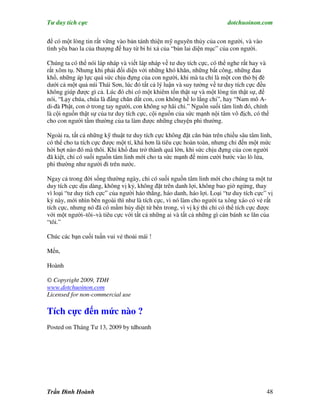 Tư duy tích cực                                                         dotchuoinon.com

để có một lòng tin rất vững vào bản tánh thiện mỹ nguyên thủy của con người, và vào
tình yêu bao la của thượng đế hay từ bi hỉ xả của “bản lai diện mục” của con người.

Chúng ta có thể nói láp nháp và viết láp nháp về tư duy tích cực, có thể nghe rất hay và
rất xôm tụ. Nhưng khi phải đối diện với những khó khăn, những bất công, những đau
khổ, những áp lực quá sức chịu đựng của con người, khi mà ta chỉ là một con thỏ bị đè
dưới cả một quả núi Thái Sơn, lúc đó tất cả lý luận và suy tưởng về tư duy tích cực đều
không giúp được gì cả. Lúc đó chỉ có một khiêm tốn thật sự và một lòng tin thật sự, để
nói, “Lạy chúa, chúa là đấng chăn dắt con, con không hề lo lắng chi”, hay “Nam mô A-
di-đà Phật, con ở trong tay người, con không sợ hãi chi.” Nguồn suối tâm linh đó, chính
là cội nguồn thật sự của tư duy tích cực, cội nguồn của sức mạnh nội tâm vô địch, có thể
cho con người tầm thường của ta làm được những chuyện phi thường.

Ngoài ra, tất cả những kỹ thuật tư duy tích cực không đặt căn bản trên chiều sâu tâm linh,
có thể cho ta tích cực được một tí, khá hơn là tiêu cực hoàn toàn, nhưng chỉ đến một mức
hời hợt nào đó mà thôi. Khi khổ đau trở thành quá lớn, khi sức chịu đựng của con người
đã kiệt, chỉ có suối nguồn tâm linh mới cho ta sức mạnh để mỉm cười bước vào lò lửa,
phi thường như người đi trên nước.

Ngay cả trong đời sống thường ngày, chỉ có suối nguồn tâm linh mới cho chúng ta một tư
duy tích cực dịu dàng, không vị kỷ, không đặt trên danh lợi, không bao giờ ngừng, thay
vì loại “tư duy tích cực” của người háo thắng, háo danh, háo lợi. Loại “tư duy tích cực” vị
kỷ này, mới nhìn bên ngoài thì như là tích cực, vì nó làm cho người ta xông xáo có vẻ rất
tích cực, nhưng nó đã có mầm hủy diệt từ bên trong, vì vị kỷ thì chỉ có thể tích cực được
với một người–tôi–và tiêu cực với tất cả những ai và tất cả những gì cản bánh xe lăn của
“tôi.”

Chúc các bạn cuối tuần vui vẻ thoải mái !

Mến,

Hoành

© Copyright 2009, TDH
www.dotchuoinon.com
Licensed for non-commercial use

Tích cực đến mức nào ?
Posted on Tháng Tư 13, 2009 by tdhoanh




Trần Đình Hoành                                                                         48
 