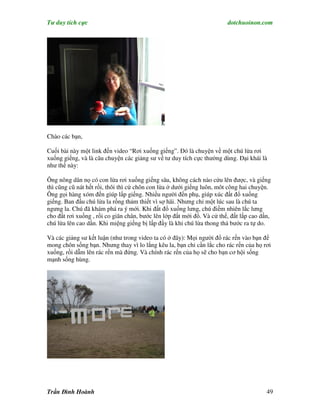 Tư duy tích cực                                                         dotchuoinon.com




Chào các bạn,

Cuối bài này một link đến video “Rơi xuống giếng”. Đó là chuyện về một chú lừa rơi
xuống giếng, và là câu chuyện các giảng sư về tư duy tích cực thường dùng. Đại khái là
như thế này:

Ông nông dân nọ có con lừa rơi xuống giếng sâu, không cách nào cứu lên được, và giếng
thì cũng cũ nát hết rồi, thôi thì cứ chôn con lừa ở dưới giếng luôn, môt công hai chuyện.
Ông gọi hàng xóm đến giúp lấp giếng. Nhiều người đến phụ, giúp xúc đất đổ xuống
giếng. Ban đầu chú lừa la rống thảm thiết vì sợ hãi. Nhưng chỉ một lúc sau là chú ta
ngưng la. Chú đã khám phá ra ý mới. Khi đất đổ xuống lưng, chú điềm nhiên lắc lưng
cho đất rơi xuống , rồi co giãn chân, bước lên lớp đất mới đổ. Và cứ thế, đất lấp cao dần,
chú lừa lên cao dần. Khi miệng giếng bị lấp đầy là khi chú lừa thong thả bước ra tự do.

Và các giảng sư kết luận (như trong video ta có ở đây): Mọi người đổ rác rến vào bạn để
mong chôn sống bạn. Nhưng thay vì lo lắng kêu la, bạn chỉ cần lắc cho rác rến của họ rơi
xuống, rồi dẫm lên rác rến mà đứng. Và chính rác rến của họ sẽ cho bạn cơ hội sống
mạnh sống hùng.




Trần Đình Hoành                                                                         49
 